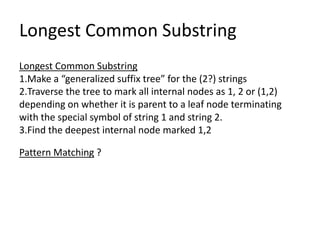 Longest Common Substring
Longest Common Substring
1.Make a “generalized suffix tree” for the (2?) strings
2.Traverse the tree to mark all internal nodes as 1, 2 or (1,2)
depending on whether it is parent to a leaf node terminating
with the special symbol of string 1 and string 2.
3.Find the deepest internal node marked 1,2

Pattern Matching ?
 