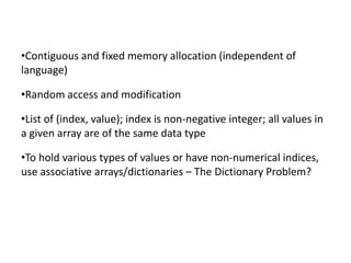 •Contiguous and fixed memory allocation (independent of
language)

•Random access and modification

•List of (index, value); index is non-negative integer; all values in
a given array are of the same data type

•To hold various types of values or have non-numerical indices,
use associative arrays/dictionaries – The Dictionary Problem?
 