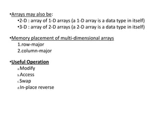 •Arrays may also be:
    •2-D : array of 1-D arrays (a 1-D array is a data type in itself)
    •3-D : array of 2-D arrays (a 2-D array is a data type in itself)

•Memory placement of multi-dimensional arrays
   1.row-major
   2.column-major

•Useful Operation
   a.Modify

   b.Access

   c.Swap

   d.In-place reverse
 