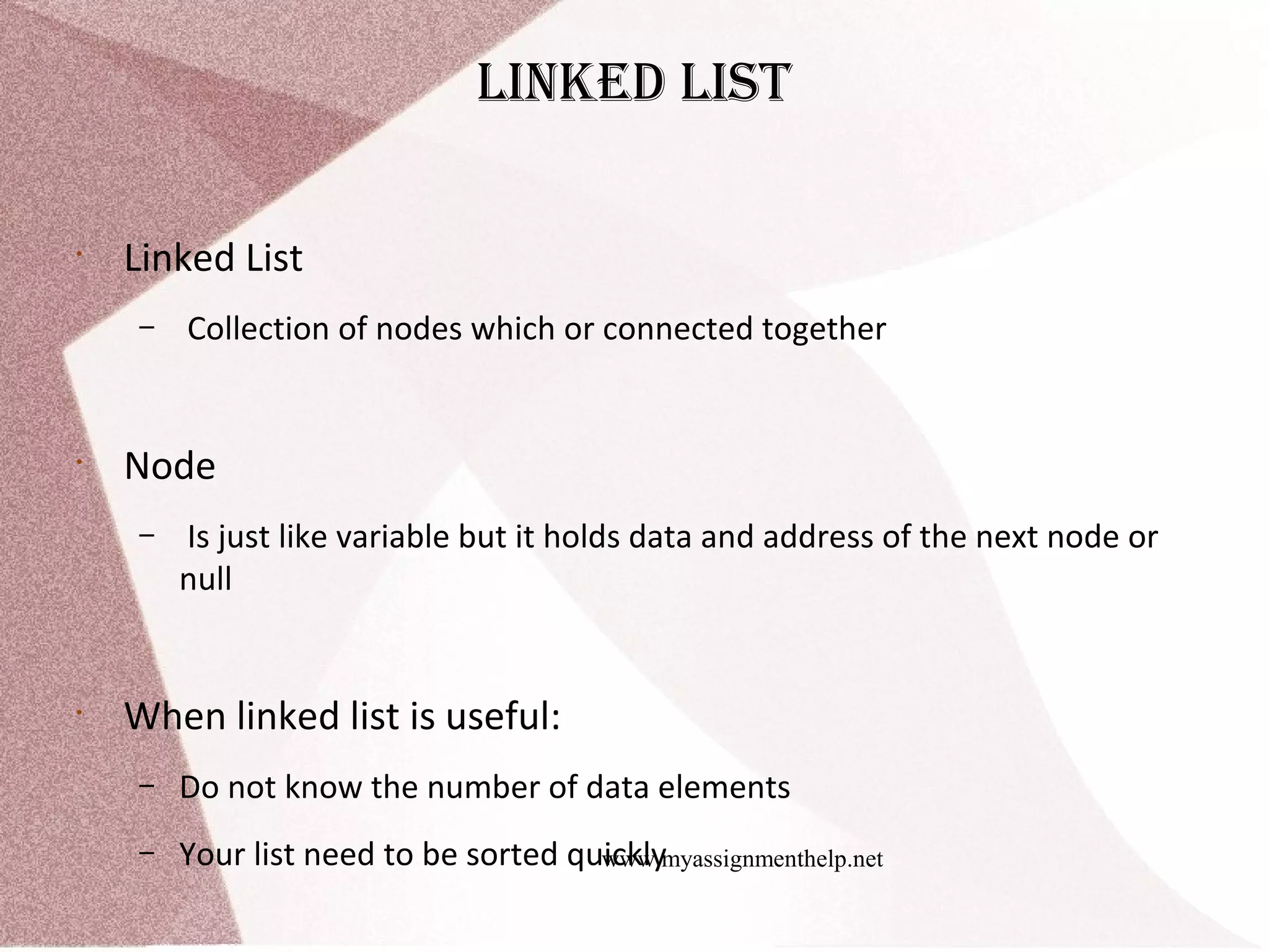 www.myassignmenthelp.net linked list • Linked List – Collection of nodes which or connected together • Node – Is just like variable but it holds data and address of the next node or null • When linked list is useful: – Do not know the number of data elements – Your list need to be sorted quickly 