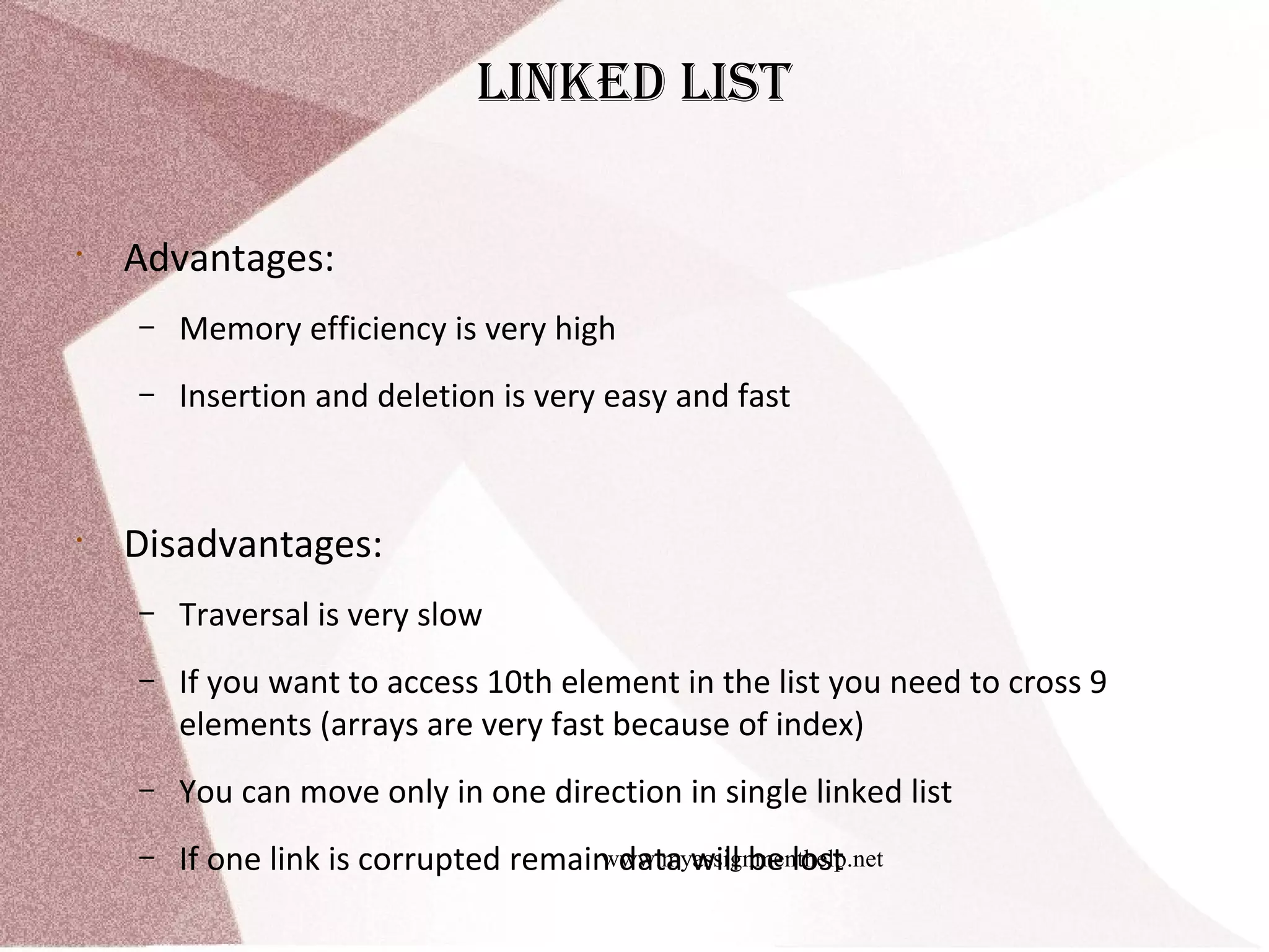 www.myassignmenthelp.net Linked List • Advantages: – Memory efficiency is very high – Insertion and deletion is very easy and fast • Disadvantages: – Traversal is very slow – If you want to access 10th element in the list you need to cross 9 elements (arrays are very fast because of index) – You can move only in one direction in single linked list – If one link is corrupted remain data will be lost 