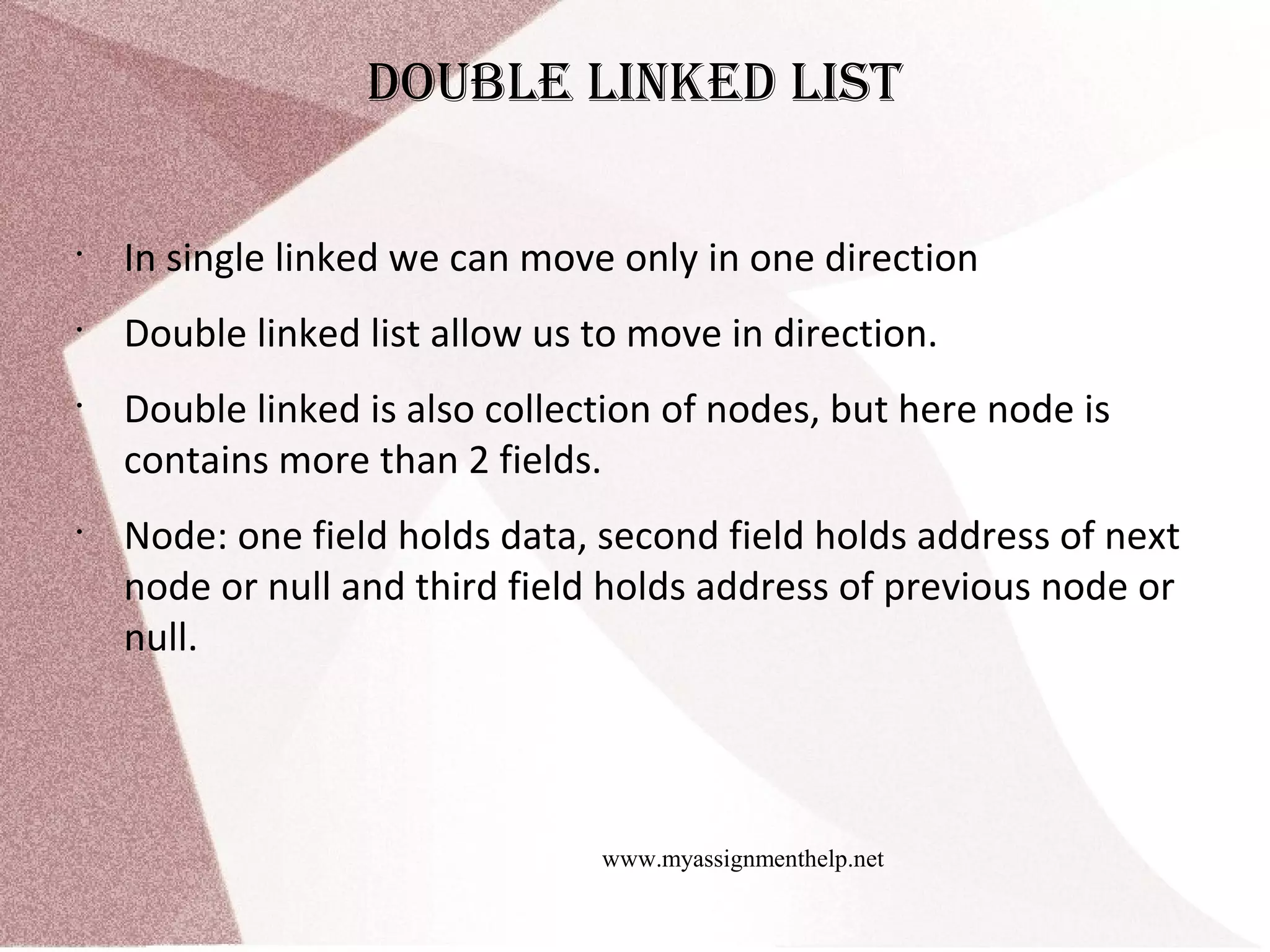 www.myassignmenthelp.net doubLe Linked List • In single linked we can move only in one direction • Double linked list allow us to move in direction. • Double linked is also collection of nodes, but here node is contains more than 2 fields. • Node: one field holds data, second field holds address of next node or null and third field holds address of previous node or null. 
