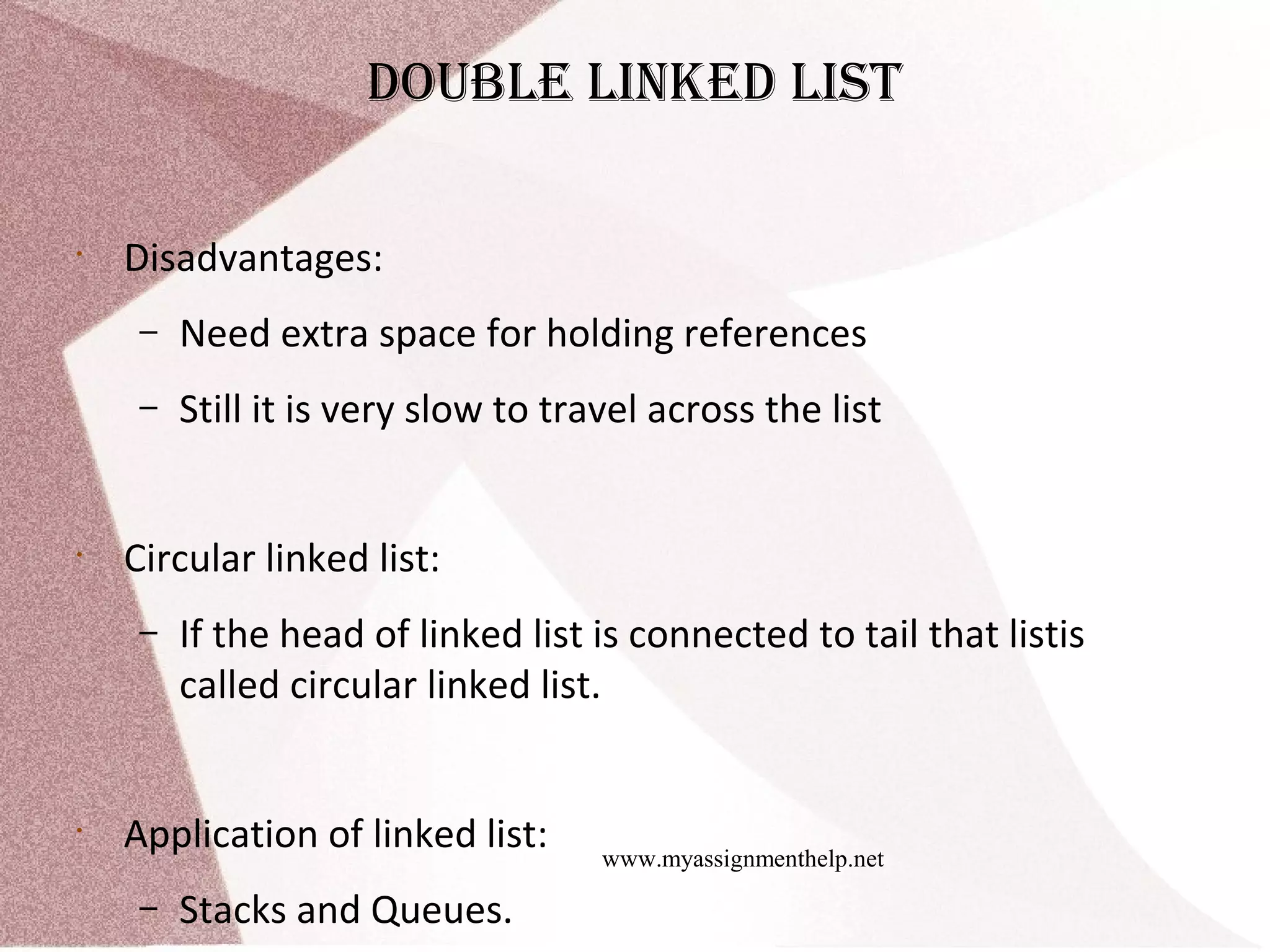 www.myassignmenthelp.net doubLe Linked List • Disadvantages: – Need extra space for holding references – Still it is very slow to travel across the list • Circular linked list: – If the head of linked list is connected to tail that listis called circular linked list. • Application of linked list: – Stacks and Queues. 