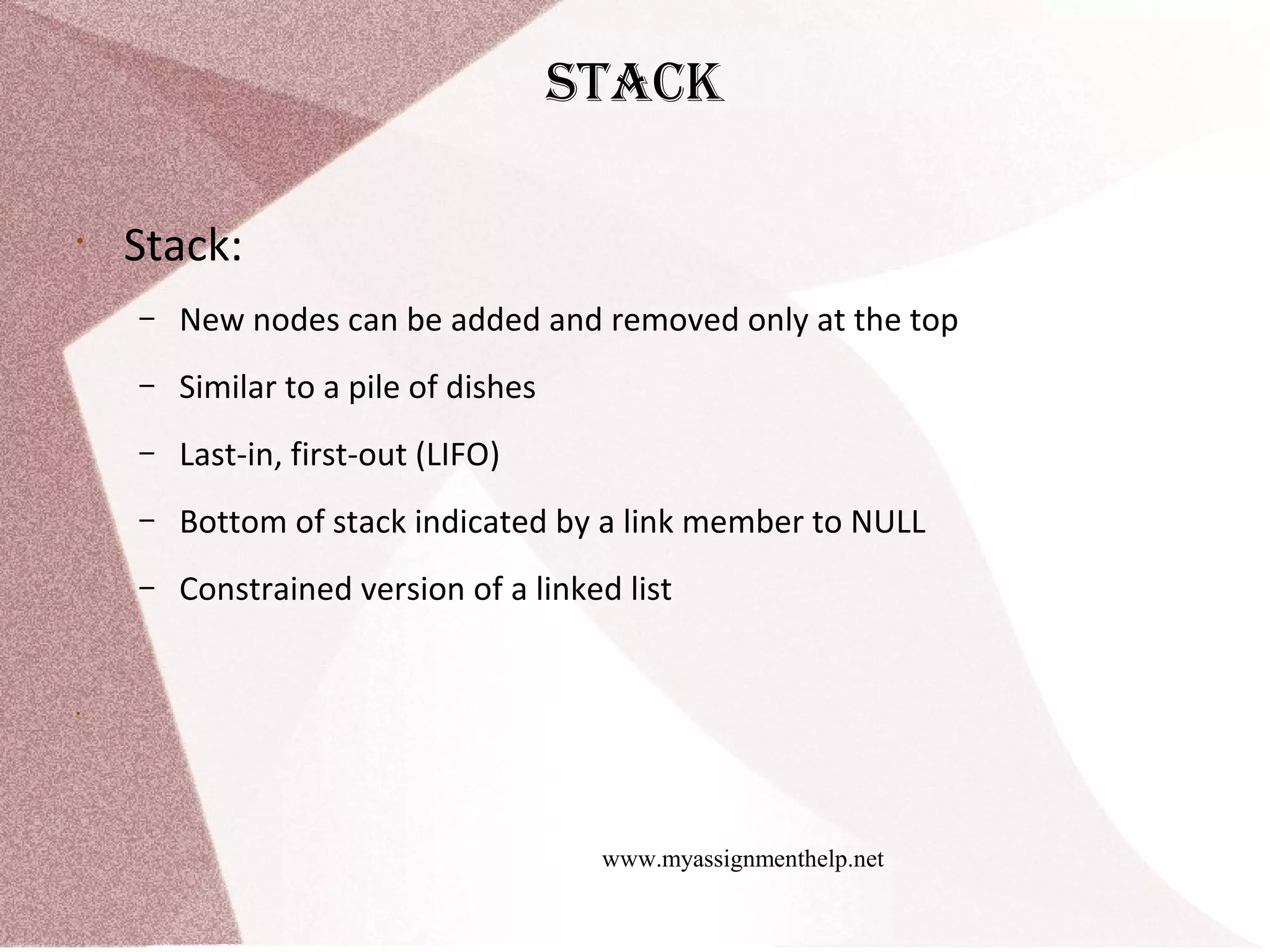 www.myassignmenthelp.net stack • Stack: – New nodes can be added and removed only at the top – Similar to a pile of dishes – Last-in, first-out (LIFO) – Bottom of stack indicated by a link member to NULL – Constrained version of a linked list • 