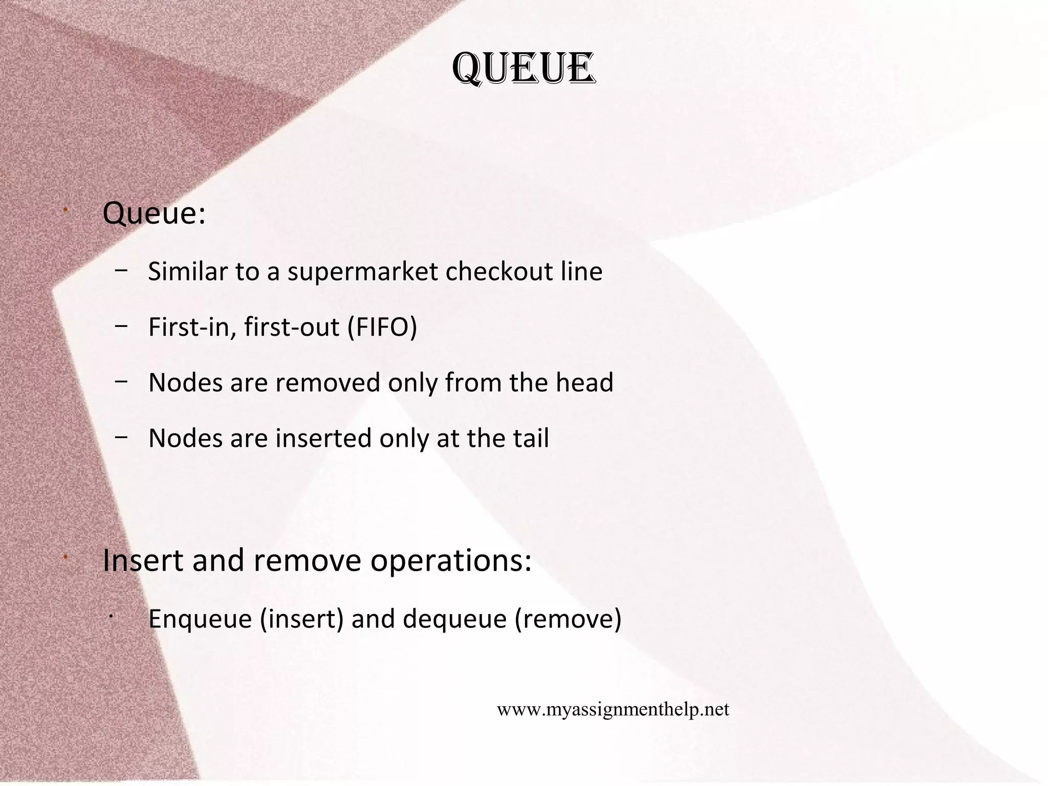 www.myassignmenthelp.net Queue • Queue: – Similar to a supermarket checkout line – First-in, first-out (FIFO) – Nodes are removed only from the head – Nodes are inserted only at the tail • Insert and remove operations: • Enqueue (insert) and dequeue (remove) 