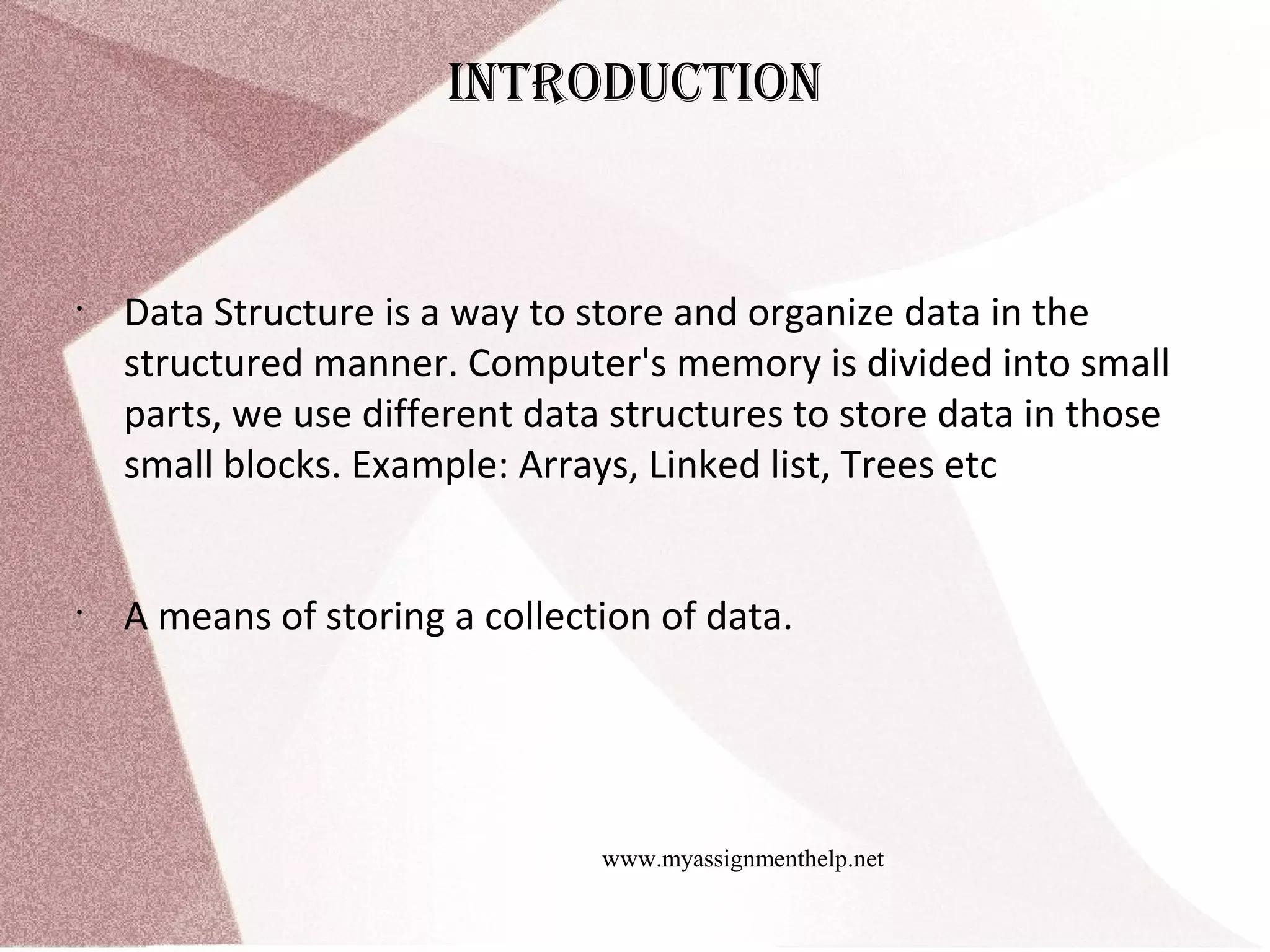 www.myassignmenthelp.net IntroDuctIon • Data Structure is a way to store and organize data in the structured manner. Computer's memory is divided into small parts, we use different data structures to store data in those small blocks. Example: Arrays, Linked list, Trees etc • A means of storing a collection of data. 