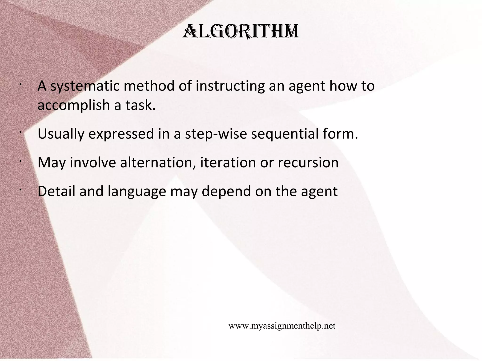 www.myassignmenthelp.net algorIthm • A systematic method of instructing an agent how to accomplish a task. • Usually expressed in a step-wise sequential form. • May involve alternation, iteration or recursion • Detail and language may depend on the agent 