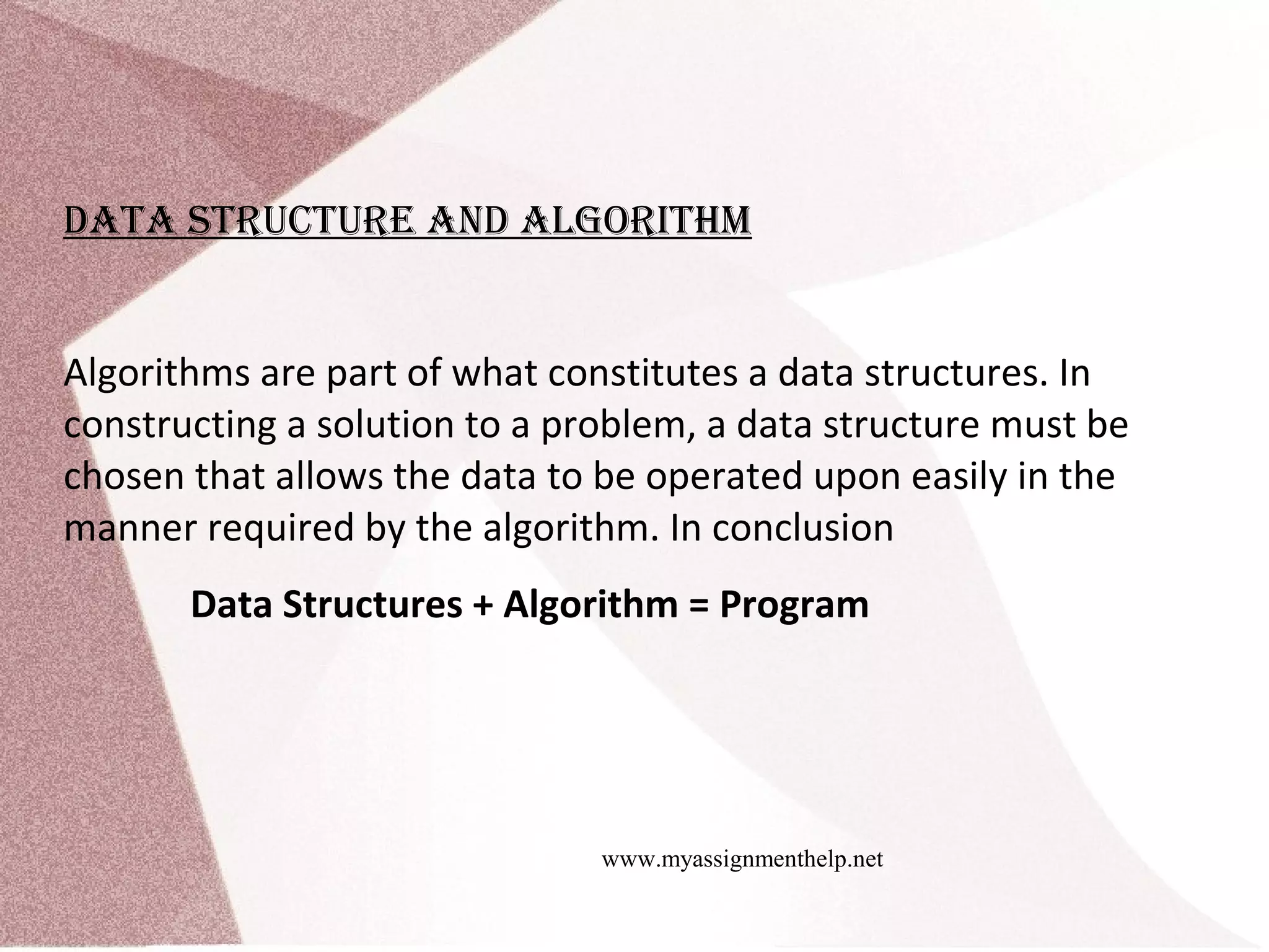 www.myassignmenthelp.net Data Structure anD algorIthm Algorithms are part of what constitutes a data structures. In constructing a solution to a problem, a data structure must be chosen that allows the data to be operated upon easily in the manner required by the algorithm. In conclusion Data Structures + Algorithm = Program 