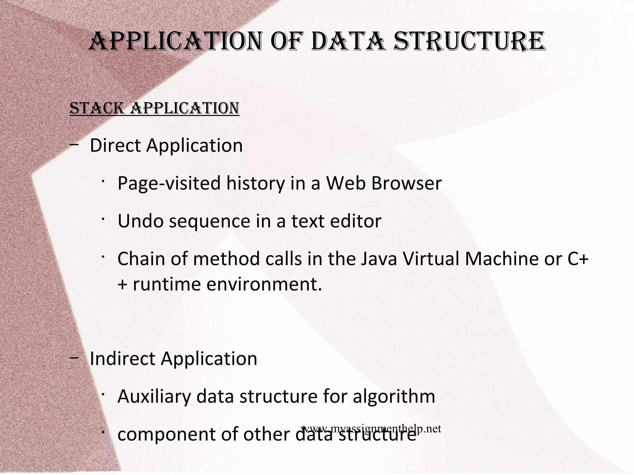 www.myassignmenthelp.net applIcatIon of Data Structure Stack applIcatIon – Direct Application • Page-visited history in a Web Browser • Undo sequence in a text editor • Chain of method calls in the Java Virtual Machine or C+ + runtime environment. – Indirect Application • Auxiliary data structure for algorithm • component of other data structure 