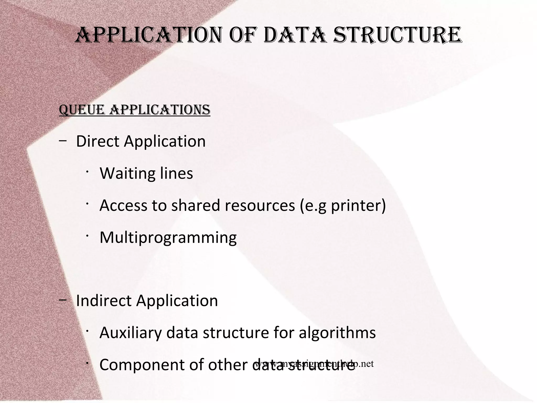 www.myassignmenthelp.net ApplicAtion of dAtA structure Queue ApplicAtions – Direct Application • Waiting lines • Access to shared resources (e.g printer) • Multiprogramming – Indirect Application • Auxiliary data structure for algorithms • Component of other data structure 