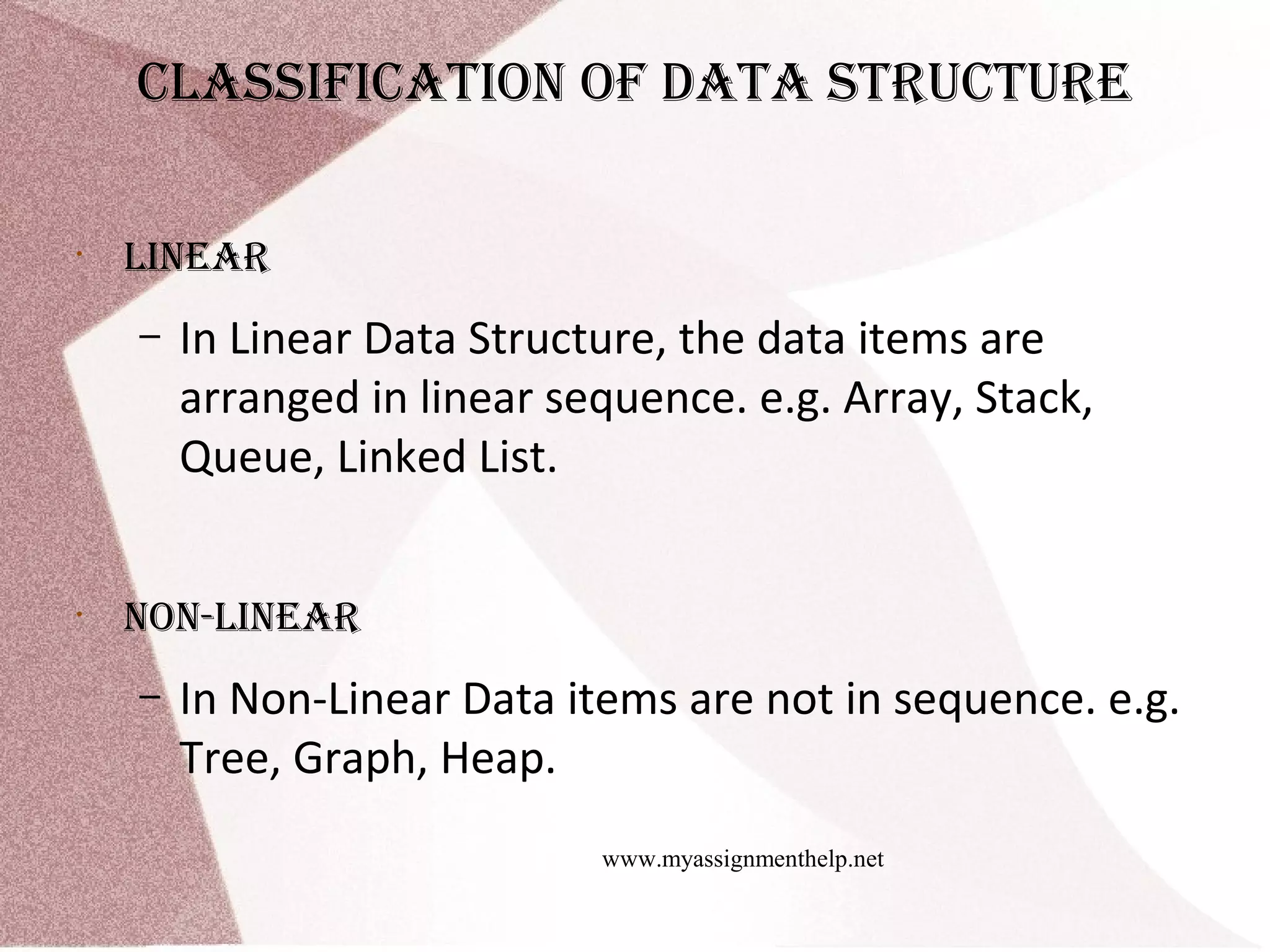 www.myassignmenthelp.net clAssificAtion of dAtA structure • lineAr – In Linear Data Structure, the data items are arranged in linear sequence. e.g. Array, Stack, Queue, Linked List. • non-lineAr – In Non-Linear Data items are not in sequence. e.g. Tree, Graph, Heap. 
