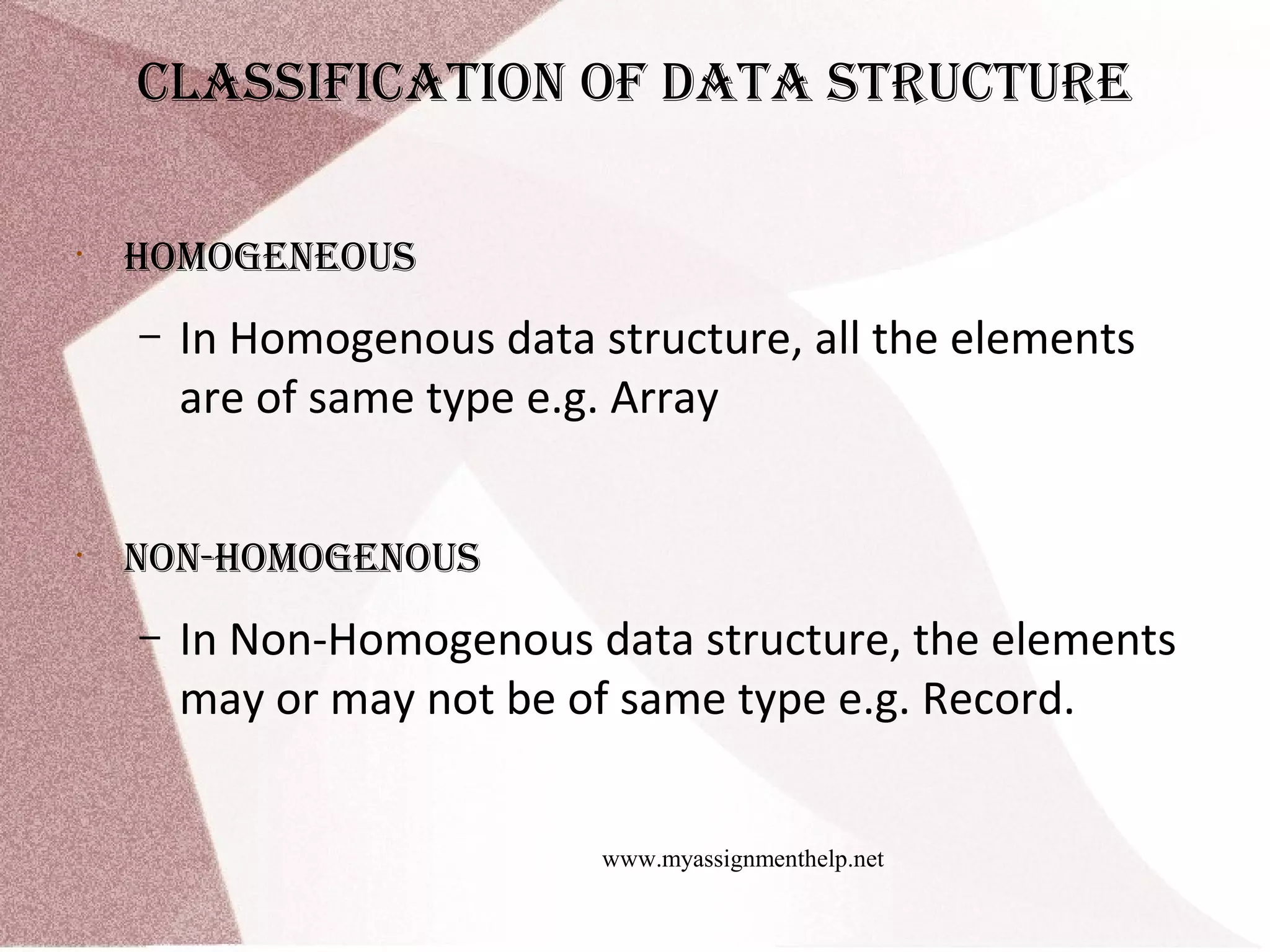 www.myassignmenthelp.net clAssificAtion of dAtA structure • Homogeneous – In Homogenous data structure, all the elements are of same type e.g. Array • non-Homogenous – In Non-Homogenous data structure, the elements may or may not be of same type e.g. Record. 