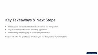 Key Takeaways & Next Steps
• Data structures are essential for efficient data storage and manipulation.
• They are foundational to various computing applications.
• Understanding complexity (Big O) is crucial for performance.
Next, we will delve into specific data structure types and their practical implementations.
 