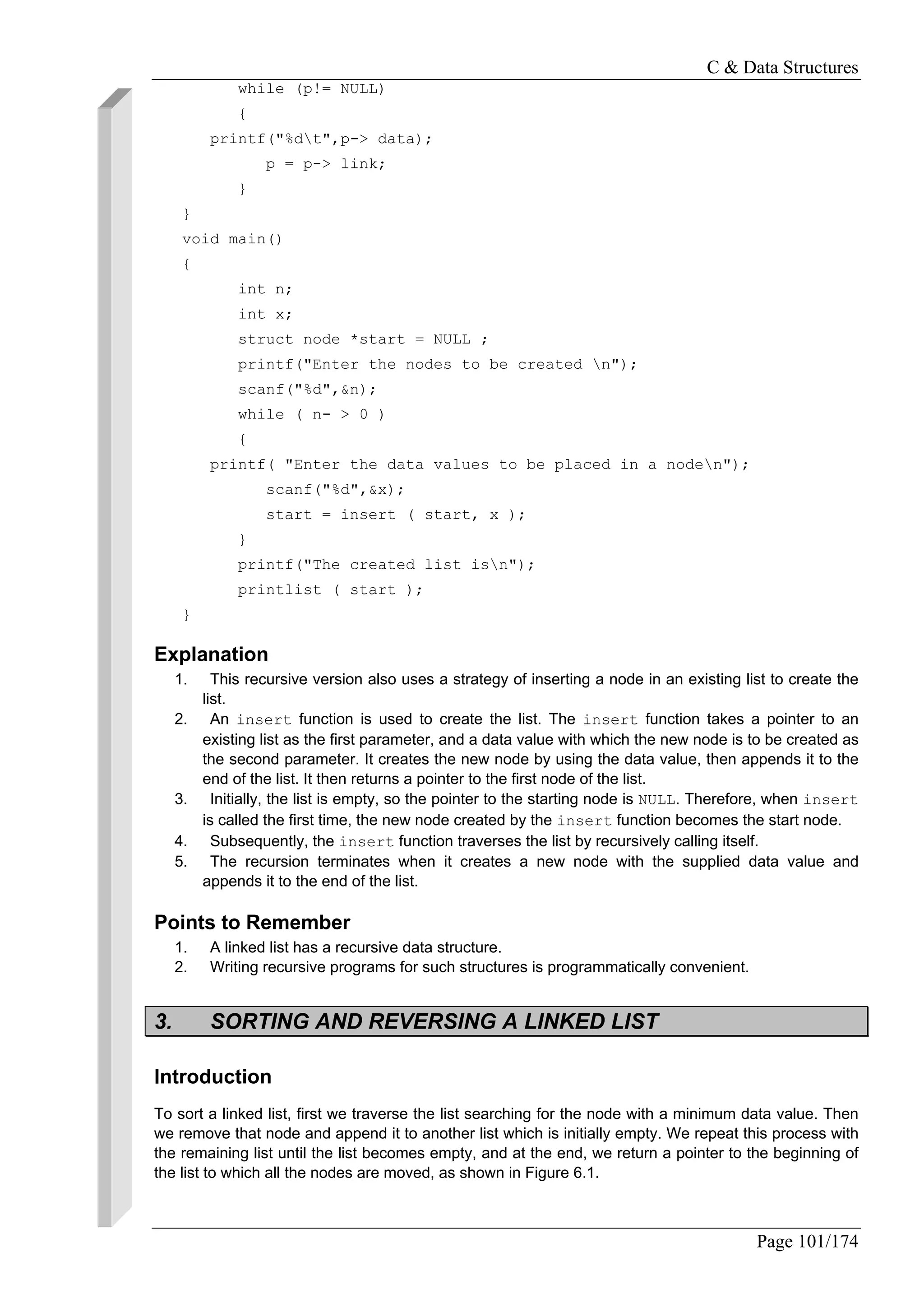 C & Data Structures
Page 101/174
while (p!= NULL)
{
printf("%dt",p-> data);
p = p-> link;
}
}
void main()
{
int n;
int x;
struct node *start = NULL ;
printf("Enter the nodes to be created n");
scanf("%d",&n);
while ( n- > 0 )
{
printf( "Enter the data values to be placed in a noden");
scanf("%d",&x);
start = insert ( start, x );
}
printf("The created list isn");
printlist ( start );
}
Explanation
1. This recursive version also uses a strategy of inserting a node in an existing list to create the
list.
2. An insert function is used to create the list. The insert function takes a pointer to an
existing list as the first parameter, and a data value with which the new node is to be created as
the second parameter. It creates the new node by using the data value, then appends it to the
end of the list. It then returns a pointer to the first node of the list.
3. Initially, the list is empty, so the pointer to the starting node is NULL. Therefore, when insert
is called the first time, the new node created by the insert function becomes the start node.
4. Subsequently, the insert function traverses the list by recursively calling itself.
5. The recursion terminates when it creates a new node with the supplied data value and
appends it to the end of the list.
Points to Remember
1. A linked list has a recursive data structure.
2. Writing recursive programs for such structures is programmatically convenient.
3. SORTING AND REVERSING A LINKED LIST
Introduction
To sort a linked list, first we traverse the list searching for the node with a minimum data value. Then
we remove that node and append it to another list which is initially empty. We repeat this process with
the remaining list until the list becomes empty, and at the end, we return a pointer to the beginning of
the list to which all the nodes are moved, as shown in Figure 6.1.
 