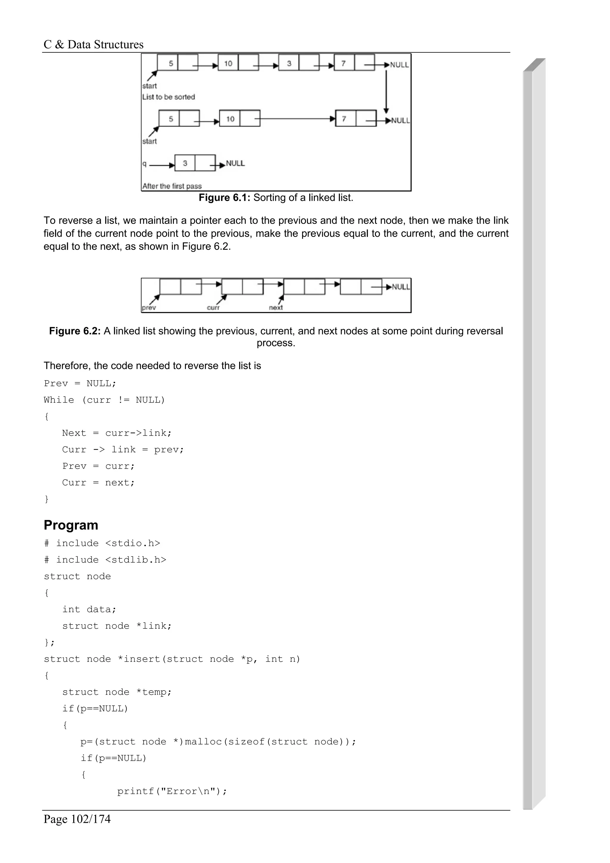 C & Data Structures
Page 102/174
Figure 6.1: Sorting of a linked list.
To reverse a list, we maintain a pointer each to the previous and the next node, then we make the link
field of the current node point to the previous, make the previous equal to the current, and the current
equal to the next, as shown in Figure 6.2.
Figure 6.2: A linked list showing the previous, current, and next nodes at some point during reversal
process.
Therefore, the code needed to reverse the list is
Prev = NULL;
While (curr != NULL)
{
Next = curr->link;
Curr -> link = prev;
Prev = curr;
Curr = next;
}
Program
# include <stdio.h>
# include <stdlib.h>
struct node
{
int data;
struct node *link;
};
struct node *insert(struct node *p, int n)
{
struct node *temp;
if(p==NULL)
{
p=(struct node *)malloc(sizeof(struct node));
if(p==NULL)
{
printf("Errorn");
 