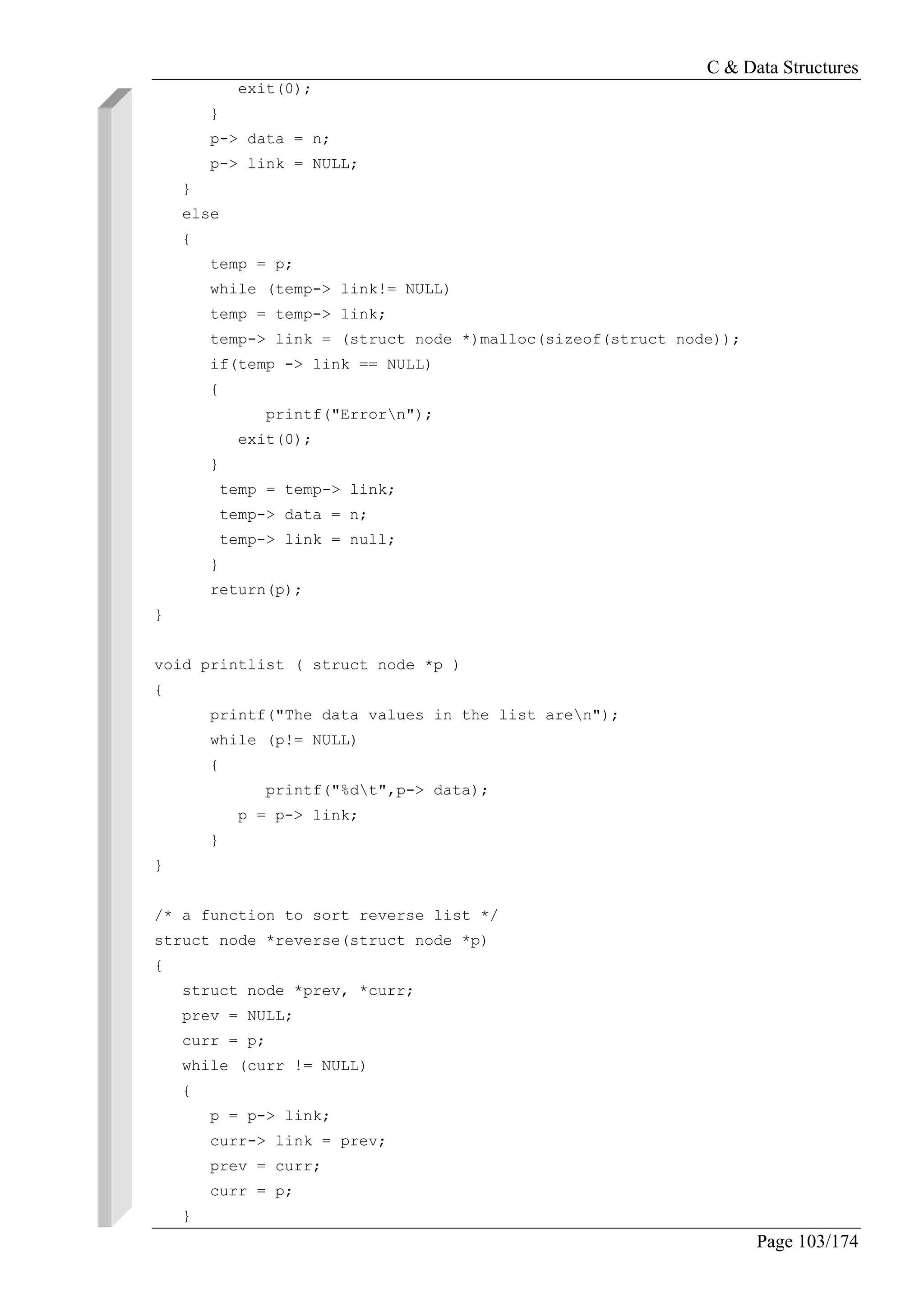 C & Data Structures
Page 103/174
exit(0);
}
p-> data = n;
p-> link = NULL;
}
else
{
temp = p;
while (temp-> link!= NULL)
temp = temp-> link;
temp-> link = (struct node *)malloc(sizeof(struct node));
if(temp -> link == NULL)
{
printf("Errorn");
exit(0);
}
temp = temp-> link;
temp-> data = n;
temp-> link = null;
}
return(p);
}
void printlist ( struct node *p )
{
printf("The data values in the list aren");
while (p!= NULL)
{
printf("%dt",p-> data);
p = p-> link;
}
}
/* a function to sort reverse list */
struct node *reverse(struct node *p)
{
struct node *prev, *curr;
prev = NULL;
curr = p;
while (curr != NULL)
{
p = p-> link;
curr-> link = prev;
prev = curr;
curr = p;
}
 
