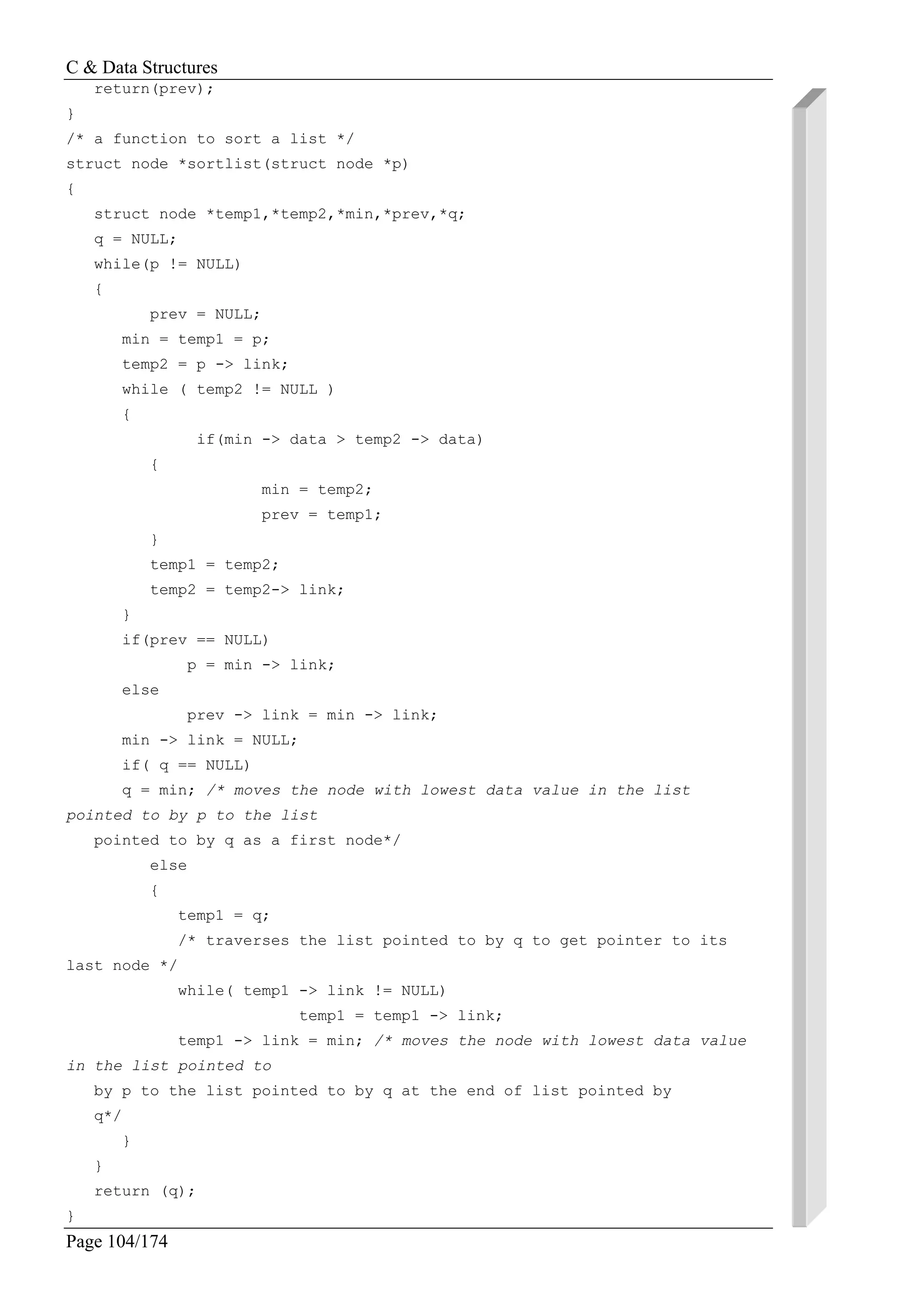 C & Data Structures
Page 104/174
return(prev);
}
/* a function to sort a list */
struct node *sortlist(struct node *p)
{
struct node *temp1,*temp2,*min,*prev,*q;
q = NULL;
while(p != NULL)
{
prev = NULL;
min = temp1 = p;
temp2 = p -> link;
while ( temp2 != NULL )
{
if(min -> data > temp2 -> data)
{
min = temp2;
prev = temp1;
}
temp1 = temp2;
temp2 = temp2-> link;
}
if(prev == NULL)
p = min -> link;
else
prev -> link = min -> link;
min -> link = NULL;
if( q == NULL)
q = min; /* moves the node with lowest data value in the list
pointed to by p to the list
pointed to by q as a first node*/
else
{
temp1 = q;
/* traverses the list pointed to by q to get pointer to its
last node */
while( temp1 -> link != NULL)
temp1 = temp1 -> link;
temp1 -> link = min; /* moves the node with lowest data value
in the list pointed to
by p to the list pointed to by q at the end of list pointed by
q*/
}
}
return (q);
}
 
