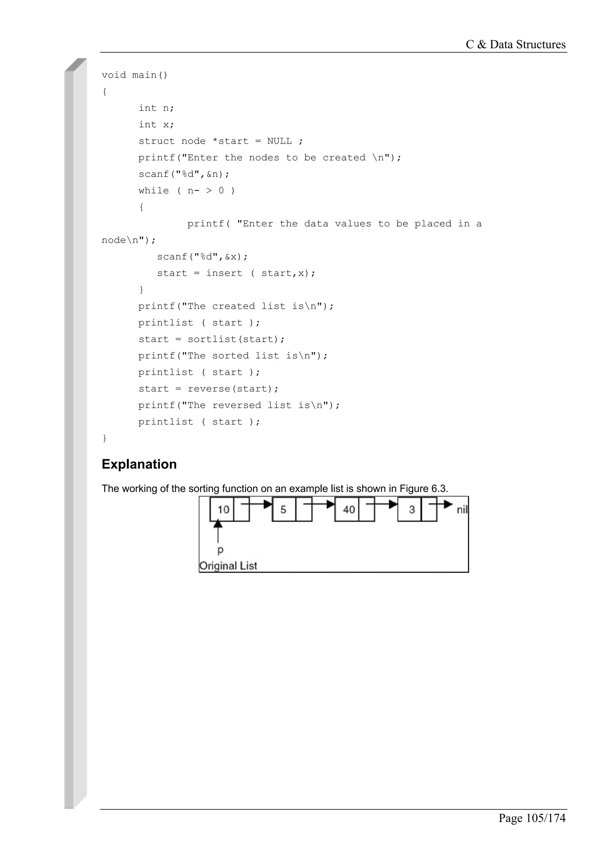 C & Data Structures
Page 105/174
void main()
{
int n;
int x;
struct node *start = NULL ;
printf("Enter the nodes to be created n");
scanf("%d",&n);
while ( n- > 0 )
{
printf( "Enter the data values to be placed in a
noden");
scanf("%d",&x);
start = insert ( start,x);
}
printf("The created list isn");
printlist ( start );
start = sortlist(start);
printf("The sorted list isn");
printlist ( start );
start = reverse(start);
printf("The reversed list isn");
printlist ( start );
}
Explanation
The working of the sorting function on an example list is shown in Figure 6.3.
 