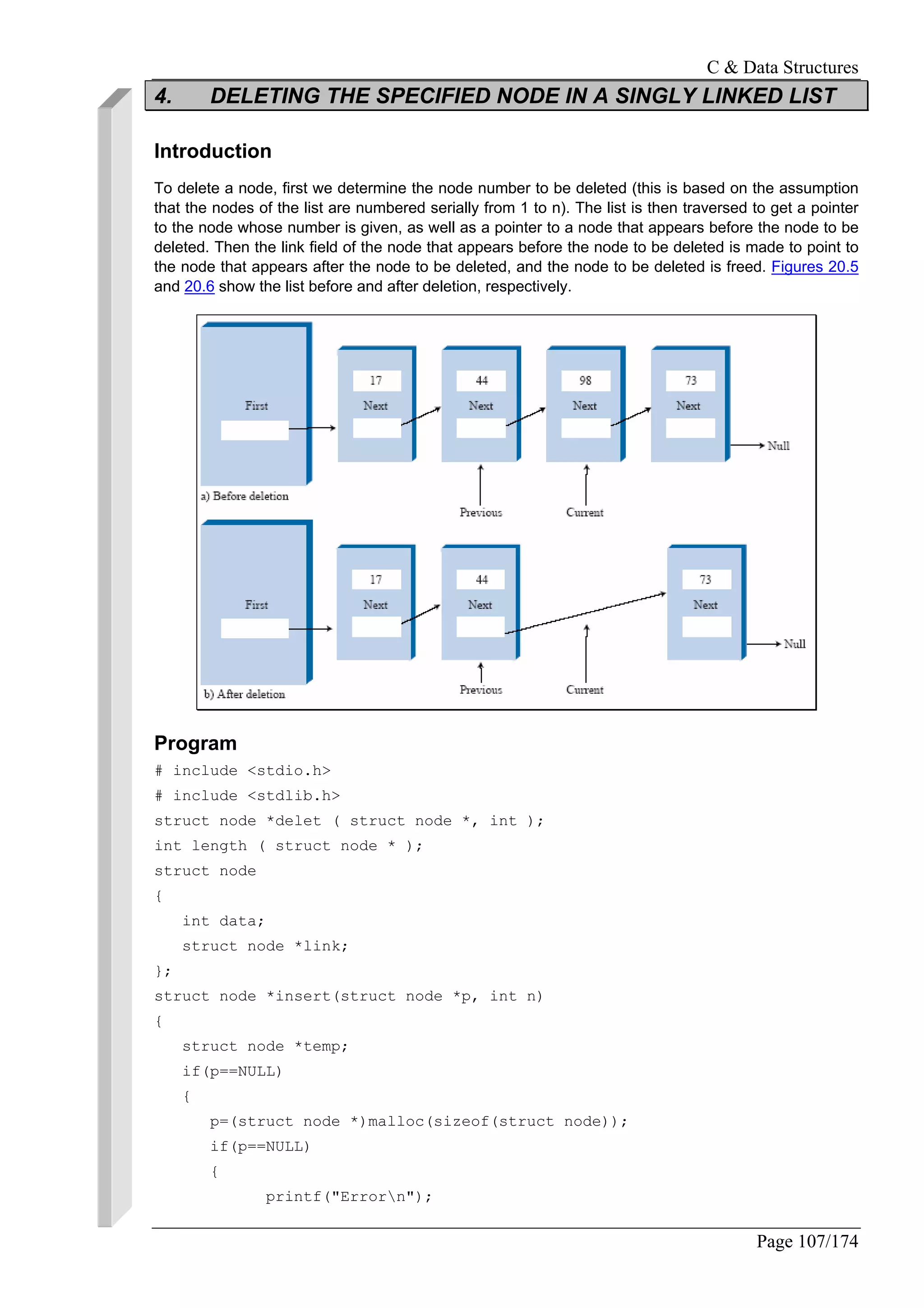 C & Data Structures
Page 107/174
4. DELETING THE SPECIFIED NODE IN A SINGLY LINKED LIST
Introduction
To delete a node, first we determine the node number to be deleted (this is based on the assumption
that the nodes of the list are numbered serially from 1 to n). The list is then traversed to get a pointer
to the node whose number is given, as well as a pointer to a node that appears before the node to be
deleted. Then the link field of the node that appears before the node to be deleted is made to point to
the node that appears after the node to be deleted, and the node to be deleted is freed. Figures 20.5
and 20.6 show the list before and after deletion, respectively.
Program
# include <stdio.h>
# include <stdlib.h>
struct node *delet ( struct node *, int );
int length ( struct node * );
struct node
{
int data;
struct node *link;
};
struct node *insert(struct node *p, int n)
{
struct node *temp;
if(p==NULL)
{
p=(struct node *)malloc(sizeof(struct node));
if(p==NULL)
{
printf("Errorn");
 