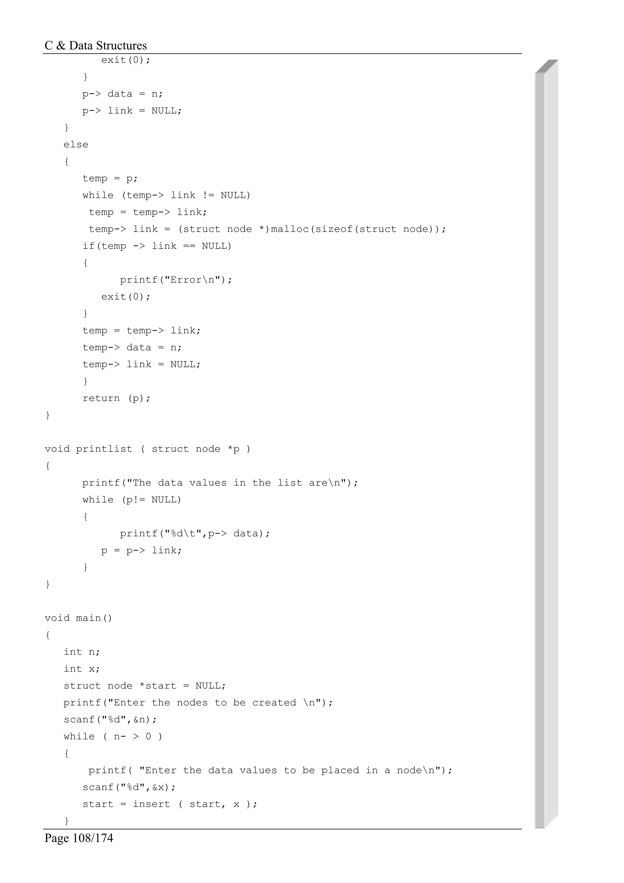 C & Data Structures
Page 108/174
exit(0);
}
p-> data = n;
p-> link = NULL;
}
else
{
temp = p;
while (temp-> link != NULL)
temp = temp-> link;
temp-> link = (struct node *)malloc(sizeof(struct node));
if(temp -> link == NULL)
{
printf("Errorn");
exit(0);
}
temp = temp-> link;
temp-> data = n;
temp-> link = NULL;
}
return (p);
}
void printlist ( struct node *p )
{
printf("The data values in the list aren");
while (p!= NULL)
{
printf("%dt",p-> data);
p = p-> link;
}
}
void main()
{
int n;
int x;
struct node *start = NULL;
printf("Enter the nodes to be created n");
scanf("%d",&n);
while ( n- > 0 )
{
printf( "Enter the data values to be placed in a noden");
scanf("%d",&x);
start = insert ( start, x );
}
 