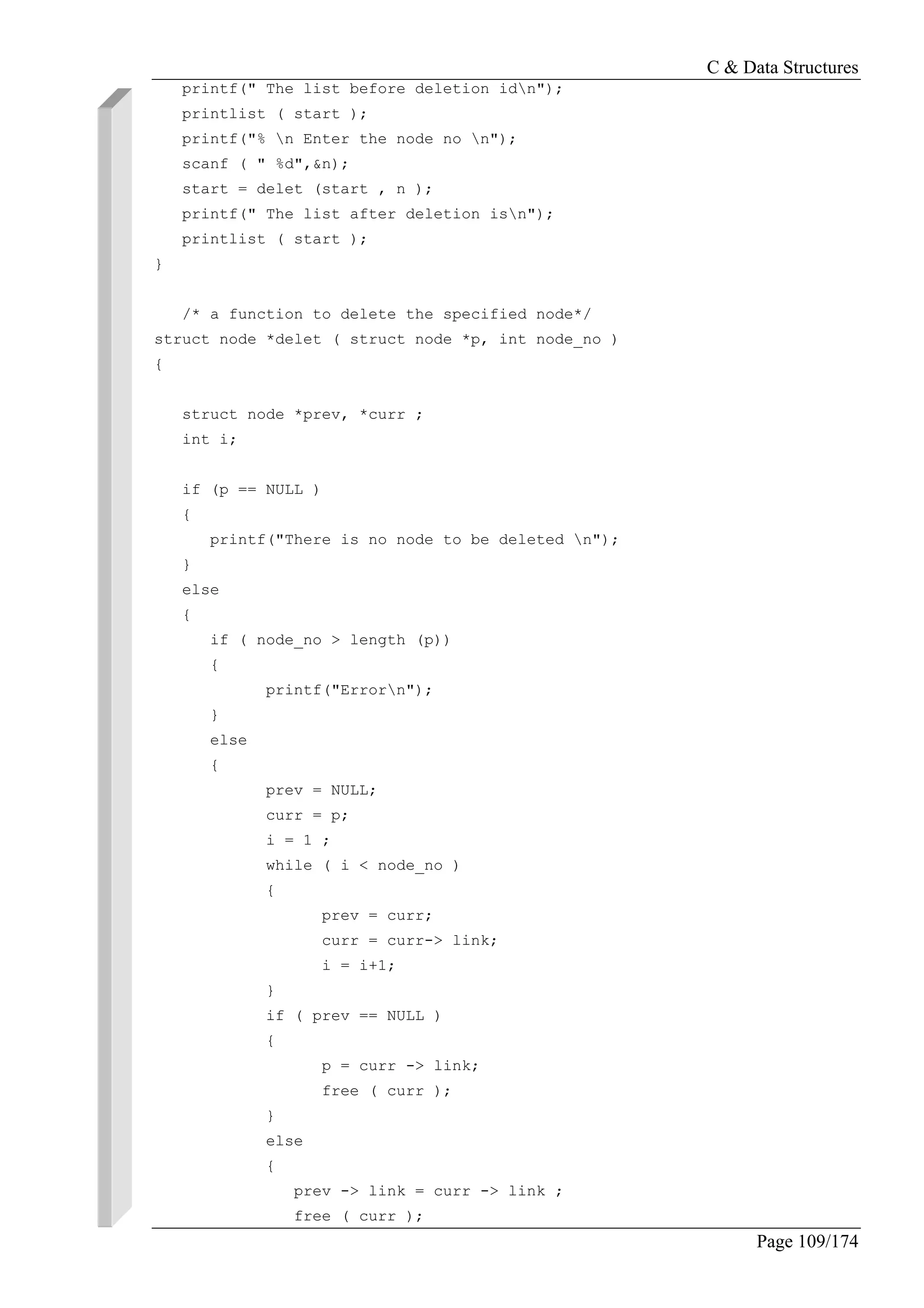 C & Data Structures
Page 109/174
printf(" The list before deletion idn");
printlist ( start );
printf("% n Enter the node no n");
scanf ( " %d",&n);
start = delet (start , n );
printf(" The list after deletion isn");
printlist ( start );
}
/* a function to delete the specified node*/
struct node *delet ( struct node *p, int node_no )
{
struct node *prev, *curr ;
int i;
if (p == NULL )
{
printf("There is no node to be deleted n");
}
else
{
if ( node_no > length (p))
{
printf("Errorn");
}
else
{
prev = NULL;
curr = p;
i = 1 ;
while ( i < node_no )
{
prev = curr;
curr = curr-> link;
i = i+1;
}
if ( prev == NULL )
{
p = curr -> link;
free ( curr );
}
else
{
prev -> link = curr -> link ;
free ( curr );
 