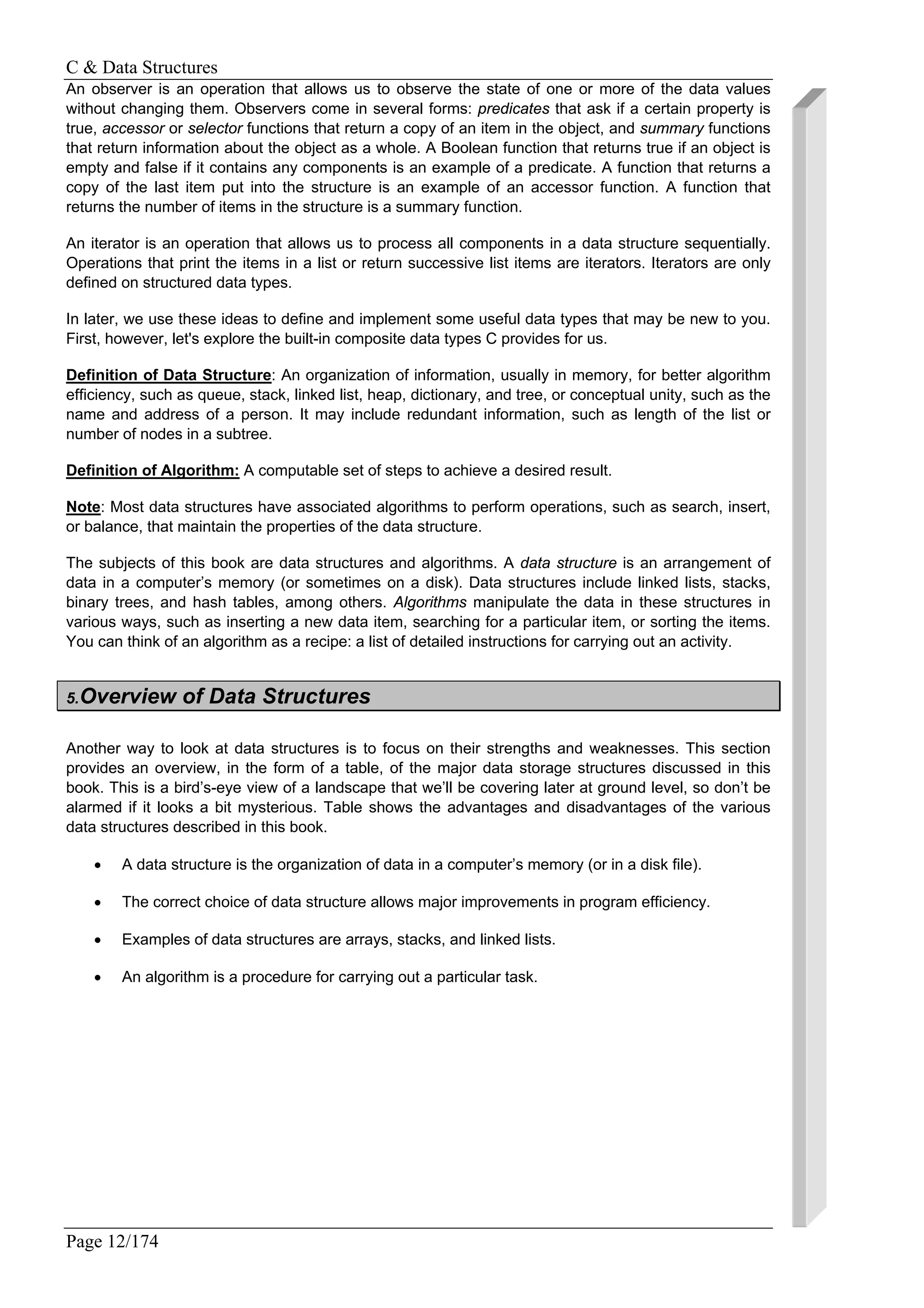 C & Data Structures
Page 12/174
An observer is an operation that allows us to observe the state of one or more of the data values
without changing them. Observers come in several forms: predicates that ask if a certain property is
true, accessor or selector functions that return a copy of an item in the object, and summary functions
that return information about the object as a whole. A Boolean function that returns true if an object is
empty and false if it contains any components is an example of a predicate. A function that returns a
copy of the last item put into the structure is an example of an accessor function. A function that
returns the number of items in the structure is a summary function.
An iterator is an operation that allows us to process all components in a data structure sequentially.
Operations that print the items in a list or return successive list items are iterators. Iterators are only
defined on structured data types.
In later, we use these ideas to define and implement some useful data types that may be new to you.
First, however, let's explore the built-in composite data types C provides for us.
Definition of Data Structure: An organization of information, usually in memory, for better algorithm
efficiency, such as queue, stack, linked list, heap, dictionary, and tree, or conceptual unity, such as the
name and address of a person. It may include redundant information, such as length of the list or
number of nodes in a subtree.
Definition of Algorithm: A computable set of steps to achieve a desired result.
Note: Most data structures have associated algorithms to perform operations, such as search, insert,
or balance, that maintain the properties of the data structure.
The subjects of this book are data structures and algorithms. A data structure is an arrangement of
data in a computer’s memory (or sometimes on a disk). Data structures include linked lists, stacks,
binary trees, and hash tables, among others. Algorithms manipulate the data in these structures in
various ways, such as inserting a new data item, searching for a particular item, or sorting the items.
You can think of an algorithm as a recipe: a list of detailed instructions for carrying out an activity.
5.Overview of Data Structures
Another way to look at data structures is to focus on their strengths and weaknesses. This section
provides an overview, in the form of a table, of the major data storage structures discussed in this
book. This is a bird’s-eye view of a landscape that we’ll be covering later at ground level, so don’t be
alarmed if it looks a bit mysterious. Table shows the advantages and disadvantages of the various
data structures described in this book.
• A data structure is the organization of data in a computer’s memory (or in a disk file).
• The correct choice of data structure allows major improvements in program efficiency.
• Examples of data structures are arrays, stacks, and linked lists.
• An algorithm is a procedure for carrying out a particular task.
 