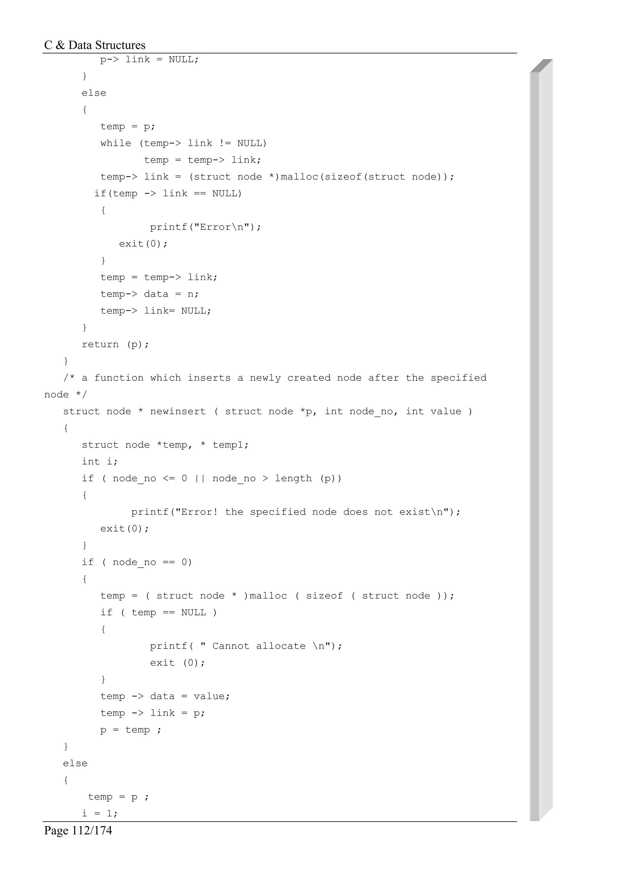 C & Data Structures
Page 112/174
p-> link = NULL;
}
else
{
temp = p;
while (temp-> link != NULL)
temp = temp-> link;
temp-> link = (struct node *)malloc(sizeof(struct node));
if(temp -> link == NULL)
{
printf("Errorn");
exit(0);
}
temp = temp-> link;
temp-> data = n;
temp-> link= NULL;
}
return (p);
}
/* a function which inserts a newly created node after the specified
node */
struct node * newinsert ( struct node *p, int node_no, int value )
{
struct node *temp, * temp1;
int i;
if ( node_no <= 0 || node_no > length (p))
{
printf("Error! the specified node does not existn");
exit(0);
}
if ( node_no == 0)
{
temp = ( struct node * )malloc ( sizeof ( struct node ));
if ( temp == NULL )
{
printf( " Cannot allocate n");
exit (0);
}
temp -> data = value;
temp -> link = p;
p = temp ;
}
else
{
temp = p ;
i = 1;
 