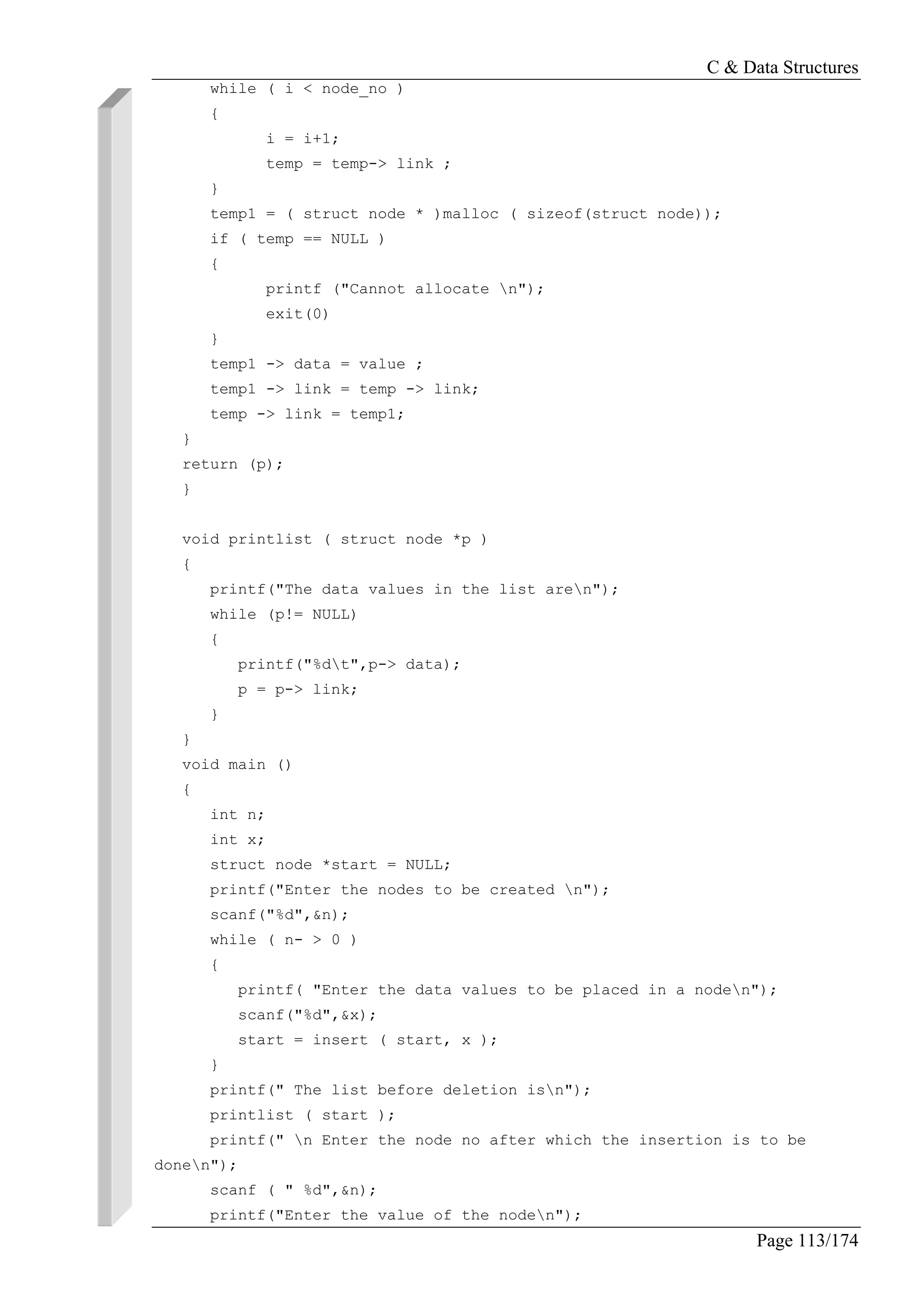 C & Data Structures
Page 113/174
while ( i < node_no )
{
i = i+1;
temp = temp-> link ;
}
temp1 = ( struct node * )malloc ( sizeof(struct node));
if ( temp == NULL )
{
printf ("Cannot allocate n");
exit(0)
}
temp1 -> data = value ;
temp1 -> link = temp -> link;
temp -> link = temp1;
}
return (p);
}
void printlist ( struct node *p )
{
printf("The data values in the list aren");
while (p!= NULL)
{
printf("%dt",p-> data);
p = p-> link;
}
}
void main ()
{
int n;
int x;
struct node *start = NULL;
printf("Enter the nodes to be created n");
scanf("%d",&n);
while ( n- > 0 )
{
printf( "Enter the data values to be placed in a noden");
scanf("%d",&x);
start = insert ( start, x );
}
printf(" The list before deletion isn");
printlist ( start );
printf(" n Enter the node no after which the insertion is to be
donen");
scanf ( " %d",&n);
printf("Enter the value of the noden");
 