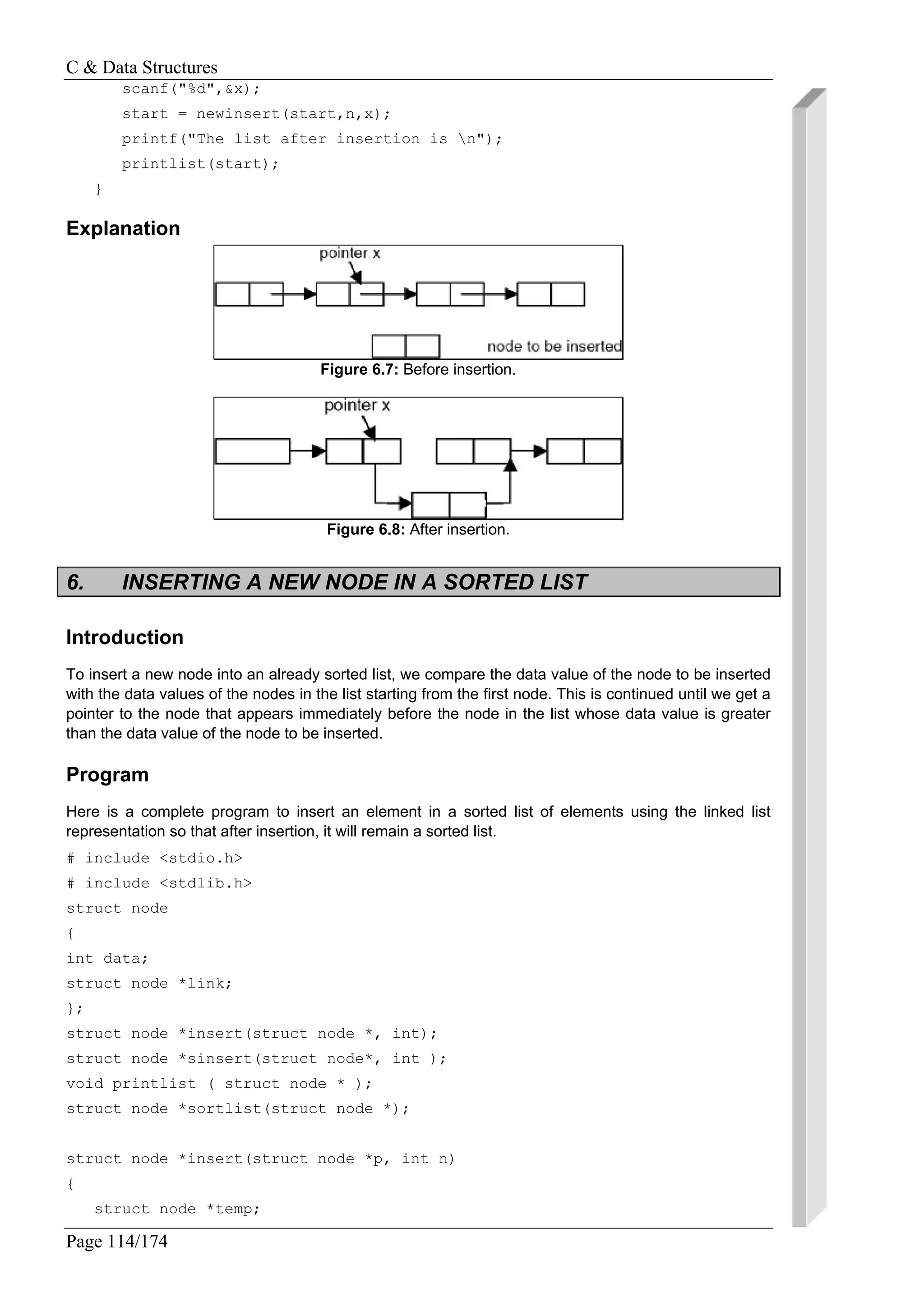 C & Data Structures
Page 114/174
scanf("%d",&x);
start = newinsert(start,n,x);
printf("The list after insertion is n");
printlist(start);
}
Explanation
Figure 6.7: Before insertion.
Figure 6.8: After insertion.
6. INSERTING A NEW NODE IN A SORTED LIST
Introduction
To insert a new node into an already sorted list, we compare the data value of the node to be inserted
with the data values of the nodes in the list starting from the first node. This is continued until we get a
pointer to the node that appears immediately before the node in the list whose data value is greater
than the data value of the node to be inserted.
Program
Here is a complete program to insert an element in a sorted list of elements using the linked list
representation so that after insertion, it will remain a sorted list.
# include <stdio.h>
# include <stdlib.h>
struct node
{
int data;
struct node *link;
};
struct node *insert(struct node *, int);
struct node *sinsert(struct node*, int );
void printlist ( struct node * );
struct node *sortlist(struct node *);
struct node *insert(struct node *p, int n)
{
struct node *temp;
 