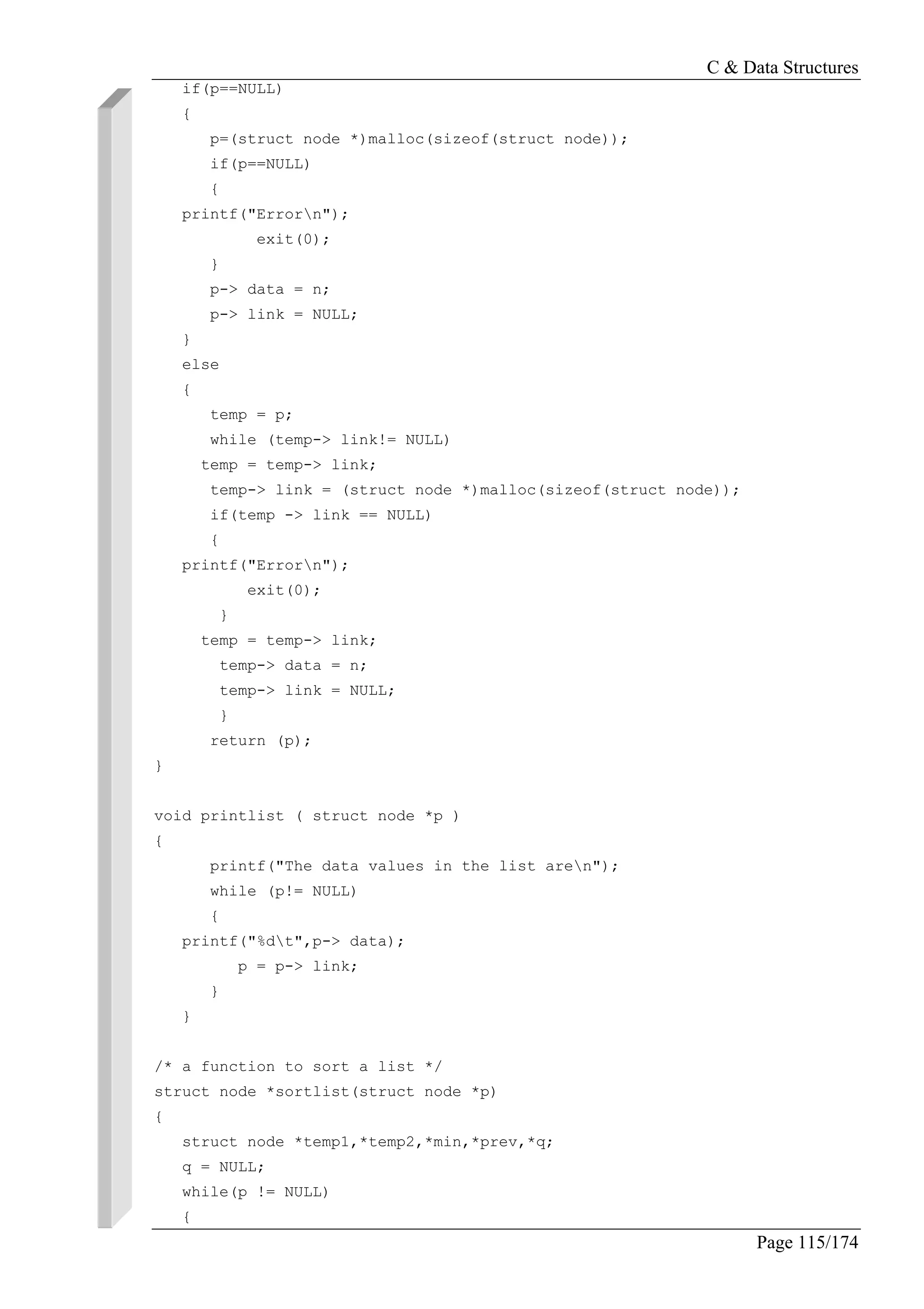 C & Data Structures
Page 115/174
if(p==NULL)
{
p=(struct node *)malloc(sizeof(struct node));
if(p==NULL)
{
printf("Errorn");
exit(0);
}
p-> data = n;
p-> link = NULL;
}
else
{
temp = p;
while (temp-> link!= NULL)
temp = temp-> link;
temp-> link = (struct node *)malloc(sizeof(struct node));
if(temp -> link == NULL)
{
printf("Errorn");
exit(0);
}
temp = temp-> link;
temp-> data = n;
temp-> link = NULL;
}
return (p);
}
void printlist ( struct node *p )
{
printf("The data values in the list aren");
while (p!= NULL)
{
printf("%dt",p-> data);
p = p-> link;
}
}
/* a function to sort a list */
struct node *sortlist(struct node *p)
{
struct node *temp1,*temp2,*min,*prev,*q;
q = NULL;
while(p != NULL)
{
 