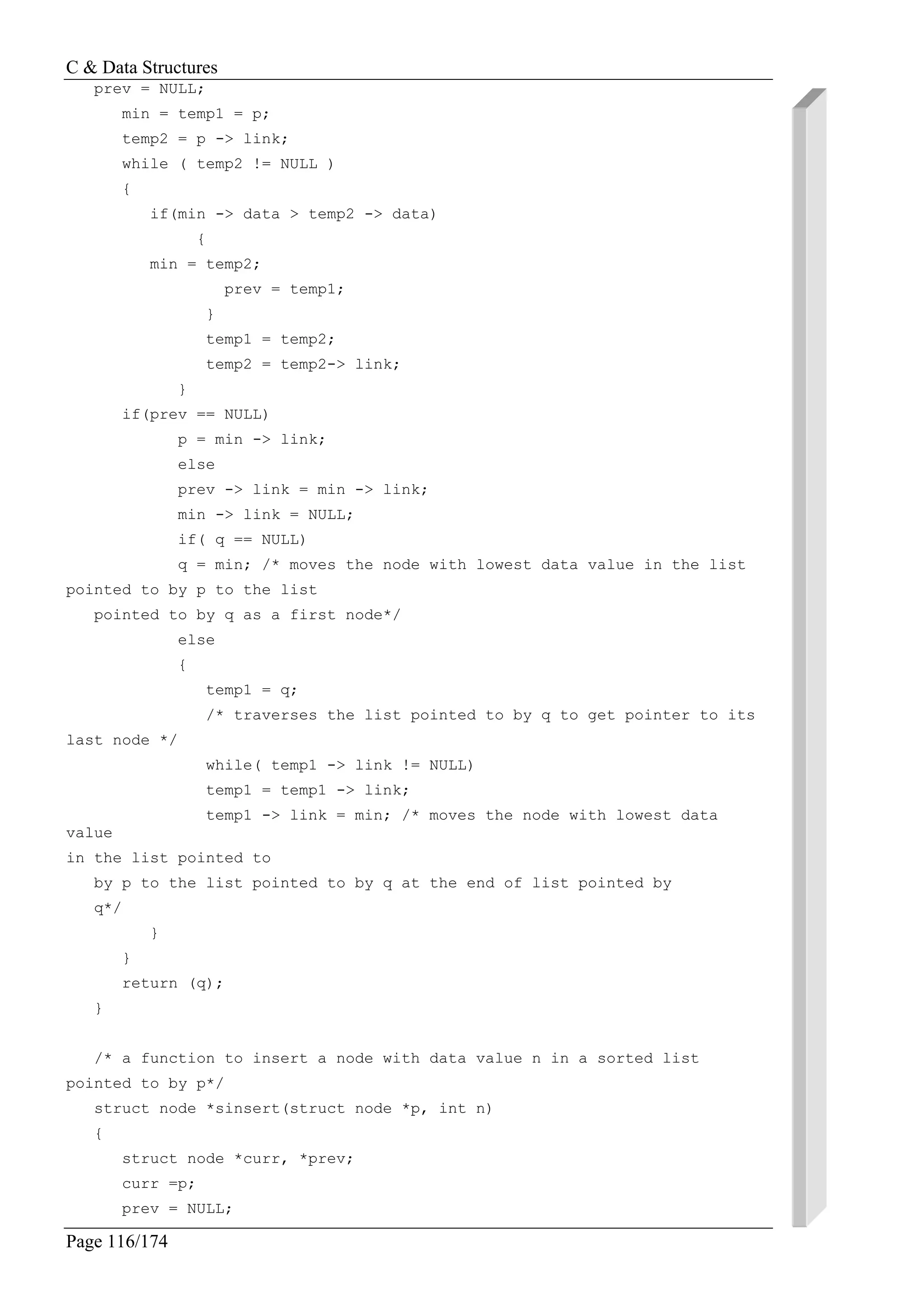 C & Data Structures
Page 116/174
prev = NULL;
min = temp1 = p;
temp2 = p -> link;
while ( temp2 != NULL )
{
if(min -> data > temp2 -> data)
{
min = temp2;
prev = temp1;
}
temp1 = temp2;
temp2 = temp2-> link;
}
if(prev == NULL)
p = min -> link;
else
prev -> link = min -> link;
min -> link = NULL;
if( q == NULL)
q = min; /* moves the node with lowest data value in the list
pointed to by p to the list
pointed to by q as a first node*/
else
{
temp1 = q;
/* traverses the list pointed to by q to get pointer to its
last node */
while( temp1 -> link != NULL)
temp1 = temp1 -> link;
temp1 -> link = min; /* moves the node with lowest data
value
in the list pointed to
by p to the list pointed to by q at the end of list pointed by
q*/
}
}
return (q);
}
/* a function to insert a node with data value n in a sorted list
pointed to by p*/
struct node *sinsert(struct node *p, int n)
{
struct node *curr, *prev;
curr =p;
prev = NULL;
 