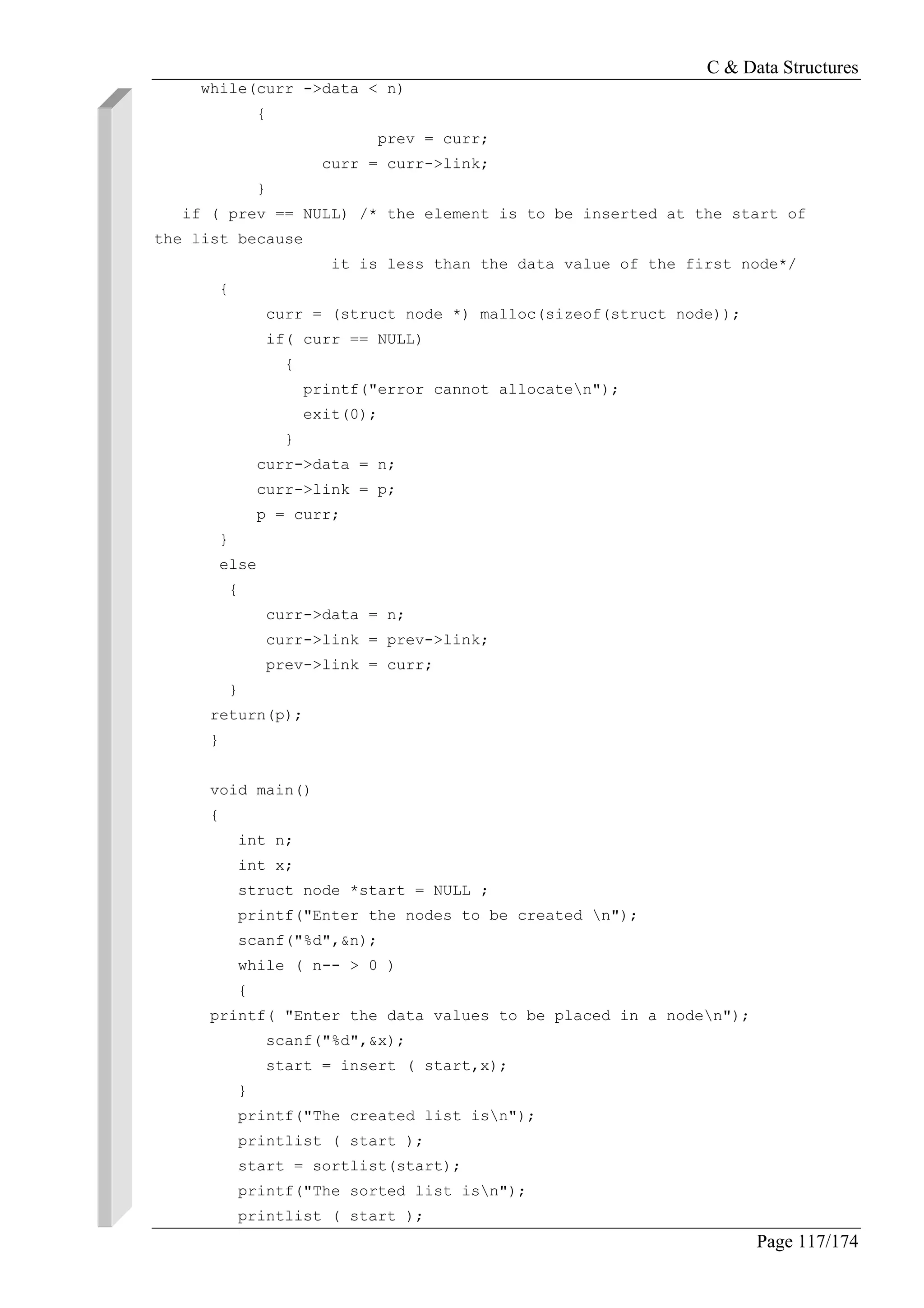 C & Data Structures
Page 117/174
while(curr ->data < n)
{
prev = curr;
curr = curr->link;
}
if ( prev == NULL) /* the element is to be inserted at the start of
the list because
it is less than the data value of the first node*/
{
curr = (struct node *) malloc(sizeof(struct node));
if( curr == NULL)
{
printf("error cannot allocaten");
exit(0);
}
curr->data = n;
curr->link = p;
p = curr;
}
else
{
curr->data = n;
curr->link = prev->link;
prev->link = curr;
}
return(p);
}
void main()
{
int n;
int x;
struct node *start = NULL ;
printf("Enter the nodes to be created n");
scanf("%d",&n);
while ( n-- > 0 )
{
printf( "Enter the data values to be placed in a noden");
scanf("%d",&x);
start = insert ( start,x);
}
printf("The created list isn");
printlist ( start );
start = sortlist(start);
printf("The sorted list isn");
printlist ( start );
 