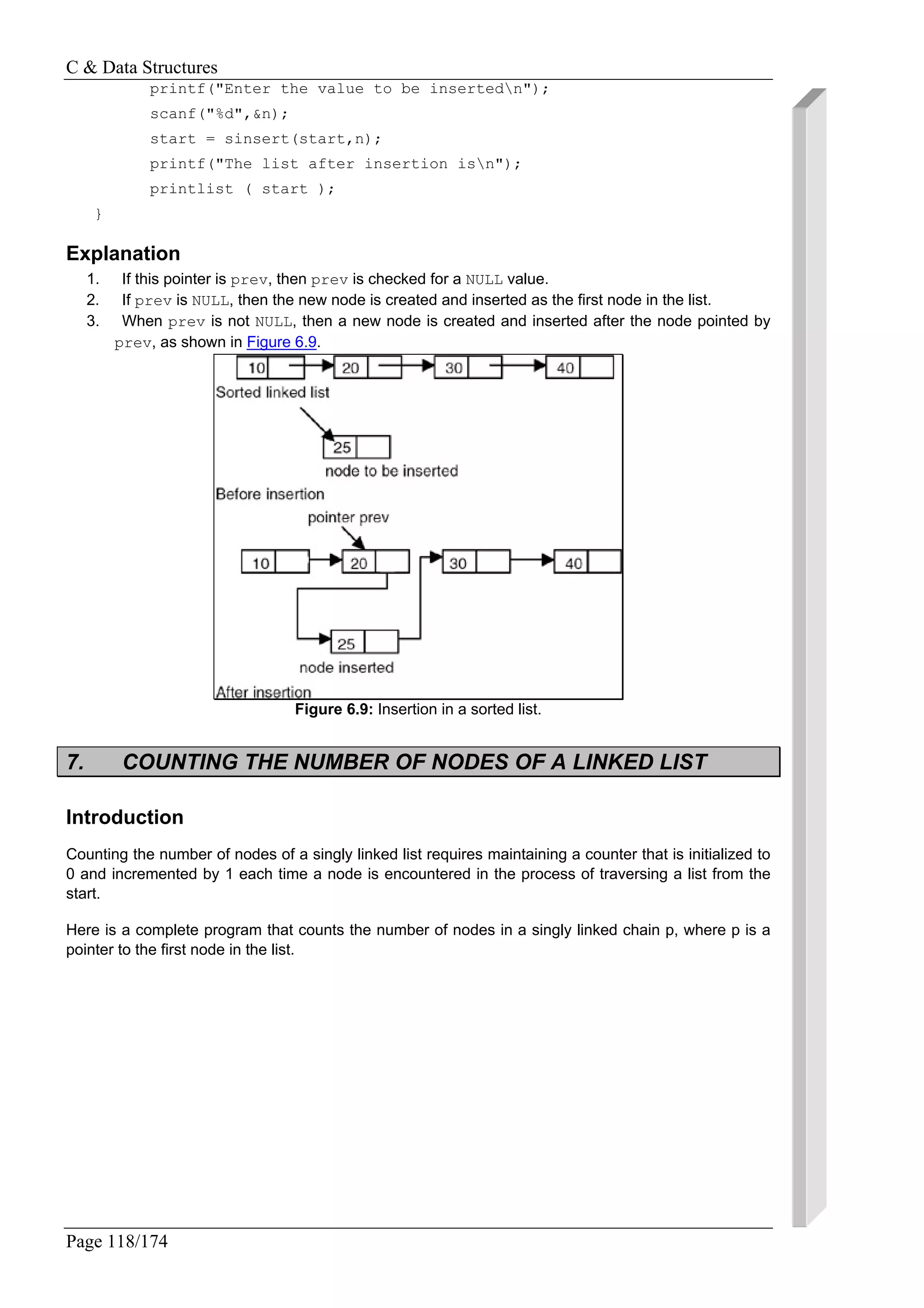 C & Data Structures
Page 118/174
printf("Enter the value to be insertedn");
scanf("%d",&n);
start = sinsert(start,n);
printf("The list after insertion isn");
printlist ( start );
}
Explanation
1. If this pointer is prev, then prev is checked for a NULL value.
2. If prev is NULL, then the new node is created and inserted as the first node in the list.
3. When prev is not NULL, then a new node is created and inserted after the node pointed by
prev, as shown in Figure 6.9.
Figure 6.9: Insertion in a sorted list.
7. COUNTING THE NUMBER OF NODES OF A LINKED LIST
Introduction
Counting the number of nodes of a singly linked list requires maintaining a counter that is initialized to
0 and incremented by 1 each time a node is encountered in the process of traversing a list from the
start.
Here is a complete program that counts the number of nodes in a singly linked chain p, where p is a
pointer to the first node in the list.
 