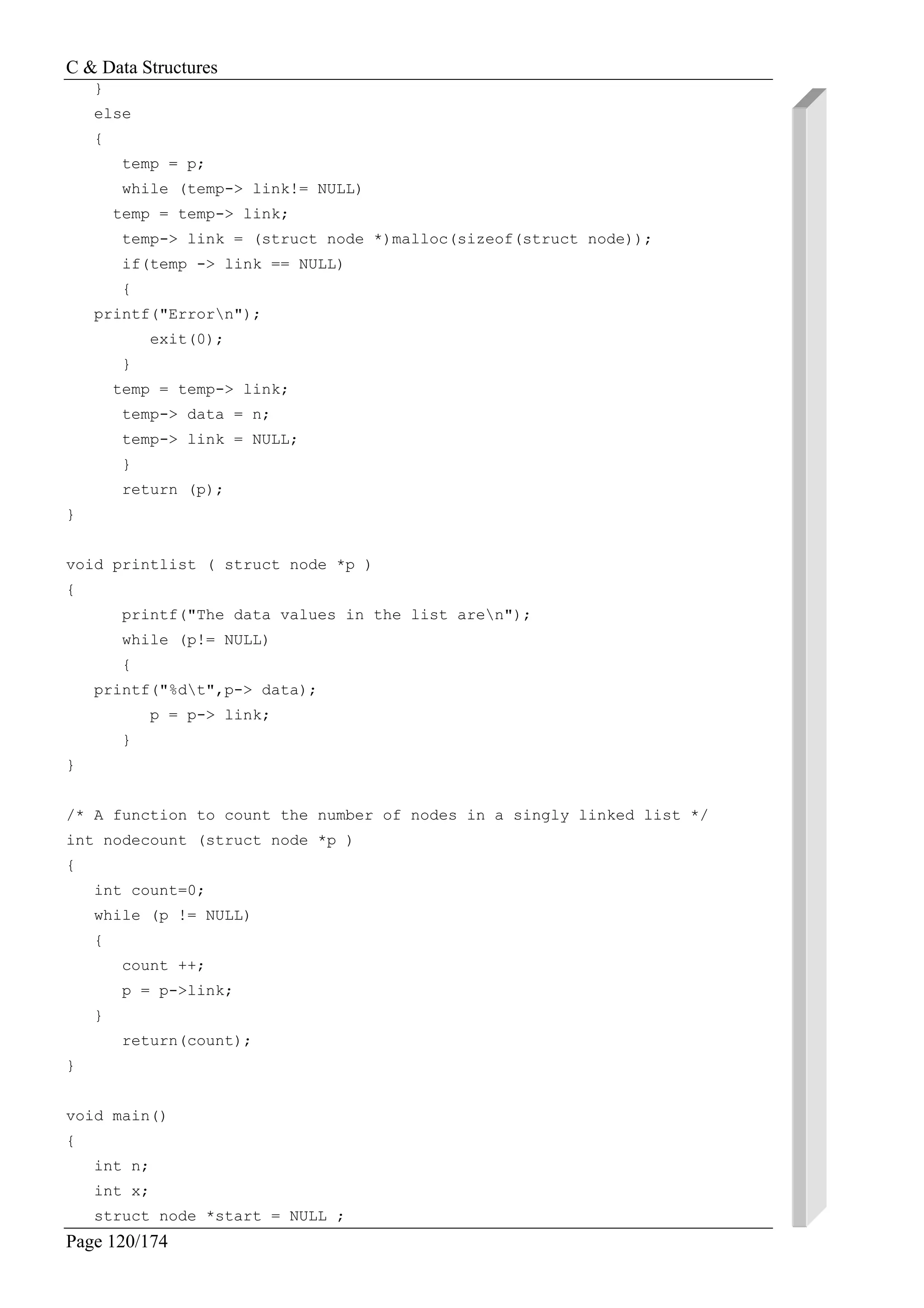 C & Data Structures
Page 120/174
}
else
{
temp = p;
while (temp-> link!= NULL)
temp = temp-> link;
temp-> link = (struct node *)malloc(sizeof(struct node));
if(temp -> link == NULL)
{
printf("Errorn");
exit(0);
}
temp = temp-> link;
temp-> data = n;
temp-> link = NULL;
}
return (p);
}
void printlist ( struct node *p )
{
printf("The data values in the list aren");
while (p!= NULL)
{
printf("%dt",p-> data);
p = p-> link;
}
}
/* A function to count the number of nodes in a singly linked list */
int nodecount (struct node *p )
{
int count=0;
while (p != NULL)
{
count ++;
p = p->link;
}
return(count);
}
void main()
{
int n;
int x;
struct node *start = NULL ;
 