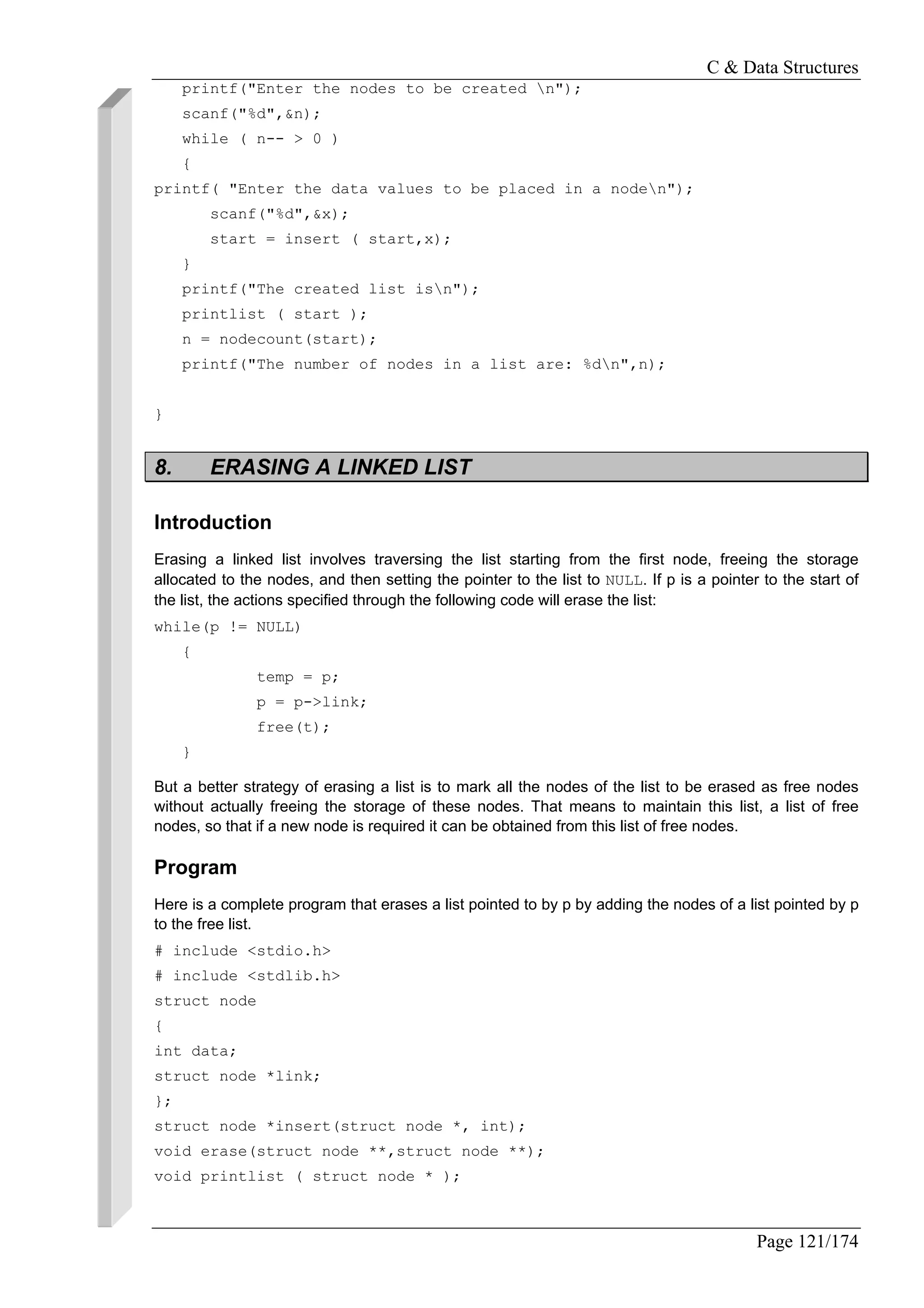 C & Data Structures
Page 121/174
printf("Enter the nodes to be created n");
scanf("%d",&n);
while ( n-- > 0 )
{
printf( "Enter the data values to be placed in a noden");
scanf("%d",&x);
start = insert ( start,x);
}
printf("The created list isn");
printlist ( start );
n = nodecount(start);
printf("The number of nodes in a list are: %dn",n);
}
8. ERASING A LINKED LIST
Introduction
Erasing a linked list involves traversing the list starting from the first node, freeing the storage
allocated to the nodes, and then setting the pointer to the list to NULL. If p is a pointer to the start of
the list, the actions specified through the following code will erase the list:
while(p != NULL)
{
temp = p;
p = p->link;
free(t);
}
But a better strategy of erasing a list is to mark all the nodes of the list to be erased as free nodes
without actually freeing the storage of these nodes. That means to maintain this list, a list of free
nodes, so that if a new node is required it can be obtained from this list of free nodes.
Program
Here is a complete program that erases a list pointed to by p by adding the nodes of a list pointed by p
to the free list.
# include <stdio.h>
# include <stdlib.h>
struct node
{
int data;
struct node *link;
};
struct node *insert(struct node *, int);
void erase(struct node **,struct node **);
void printlist ( struct node * );
 