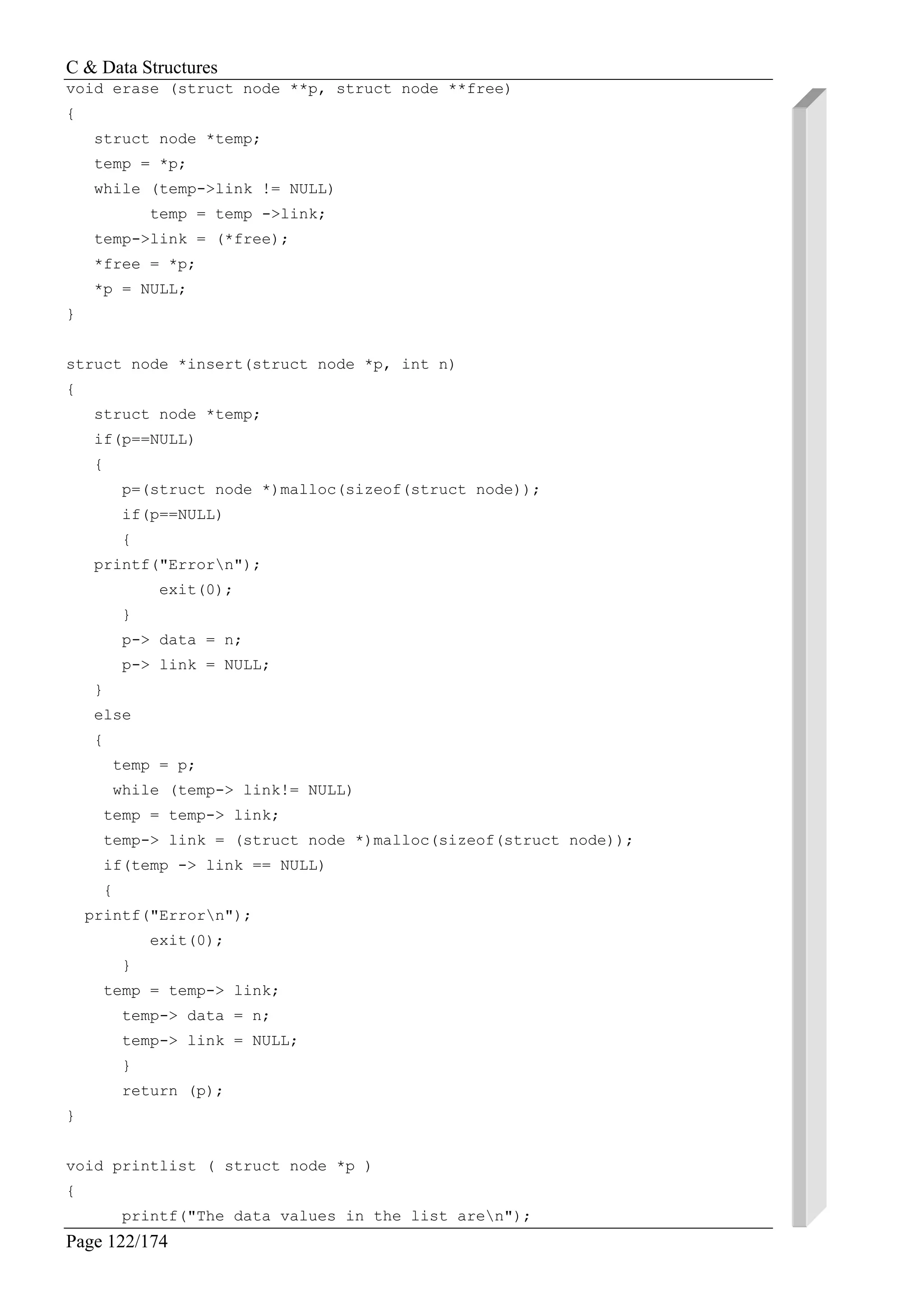 C & Data Structures
Page 122/174
void erase (struct node **p, struct node **free)
{
struct node *temp;
temp = *p;
while (temp->link != NULL)
temp = temp ->link;
temp->link = (*free);
*free = *p;
*p = NULL;
}
struct node *insert(struct node *p, int n)
{
struct node *temp;
if(p==NULL)
{
p=(struct node *)malloc(sizeof(struct node));
if(p==NULL)
{
printf("Errorn");
exit(0);
}
p-> data = n;
p-> link = NULL;
}
else
{
temp = p;
while (temp-> link!= NULL)
temp = temp-> link;
temp-> link = (struct node *)malloc(sizeof(struct node));
if(temp -> link == NULL)
{
printf("Errorn");
exit(0);
}
temp = temp-> link;
temp-> data = n;
temp-> link = NULL;
}
return (p);
}
void printlist ( struct node *p )
{
printf("The data values in the list aren");
 