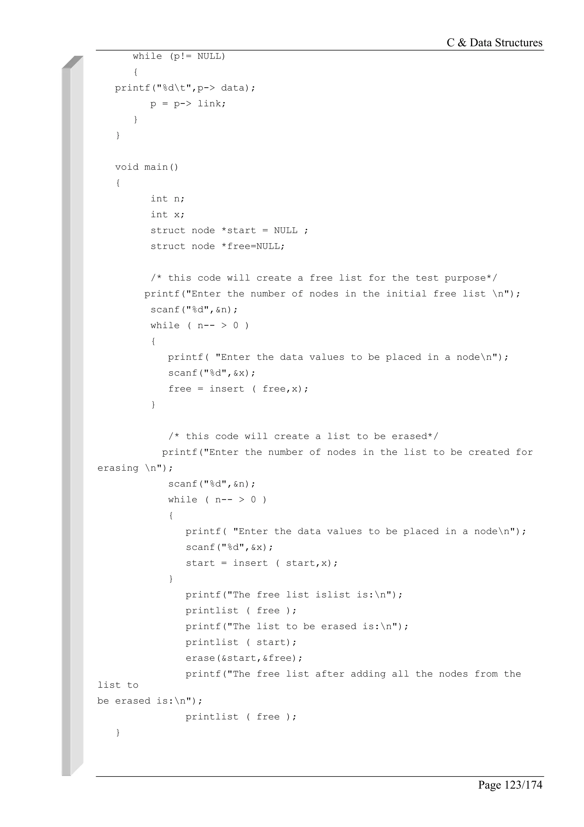 C & Data Structures
Page 123/174
while (p!= NULL)
{
printf("%dt",p-> data);
p = p-> link;
}
}
void main()
{
int n;
int x;
struct node *start = NULL ;
struct node *free=NULL;
/* this code will create a free list for the test purpose*/
printf("Enter the number of nodes in the initial free list n");
scanf("%d",&n);
while ( n-- > 0 )
{
printf( "Enter the data values to be placed in a noden");
scanf("%d",&x);
free = insert ( free,x);
}
/* this code will create a list to be erased*/
printf("Enter the number of nodes in the list to be created for
erasing n");
scanf("%d",&n);
while ( n-- > 0 )
{
printf( "Enter the data values to be placed in a noden");
scanf("%d",&x);
start = insert ( start,x);
}
printf("The free list islist is:n");
printlist ( free );
printf("The list to be erased is:n");
printlist ( start);
erase(&start,&free);
printf("The free list after adding all the nodes from the
list to
be erased is:n");
printlist ( free );
}
 