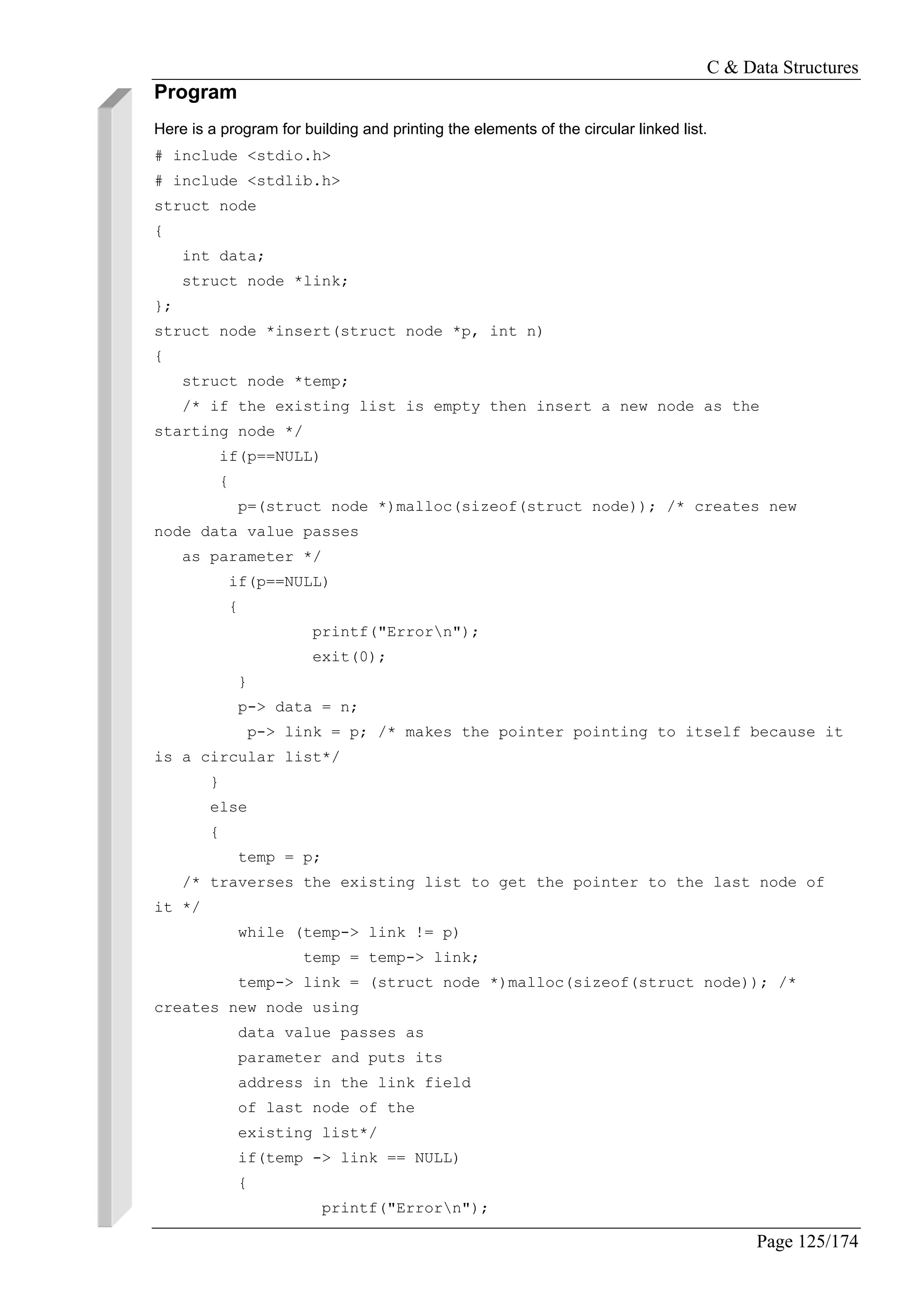 C & Data Structures
Page 125/174
Program
Here is a program for building and printing the elements of the circular linked list.
# include <stdio.h>
# include <stdlib.h>
struct node
{
int data;
struct node *link;
};
struct node *insert(struct node *p, int n)
{
struct node *temp;
/* if the existing list is empty then insert a new node as the
starting node */
if(p==NULL)
{
p=(struct node *)malloc(sizeof(struct node)); /* creates new
node data value passes
as parameter */
if(p==NULL)
{
printf("Errorn");
exit(0);
}
p-> data = n;
p-> link = p; /* makes the pointer pointing to itself because it
is a circular list*/
}
else
{
temp = p;
/* traverses the existing list to get the pointer to the last node of
it */
while (temp-> link != p)
temp = temp-> link;
temp-> link = (struct node *)malloc(sizeof(struct node)); /*
creates new node using
data value passes as
parameter and puts its
address in the link field
of last node of the
existing list*/
if(temp -> link == NULL)
{
printf("Errorn");
 