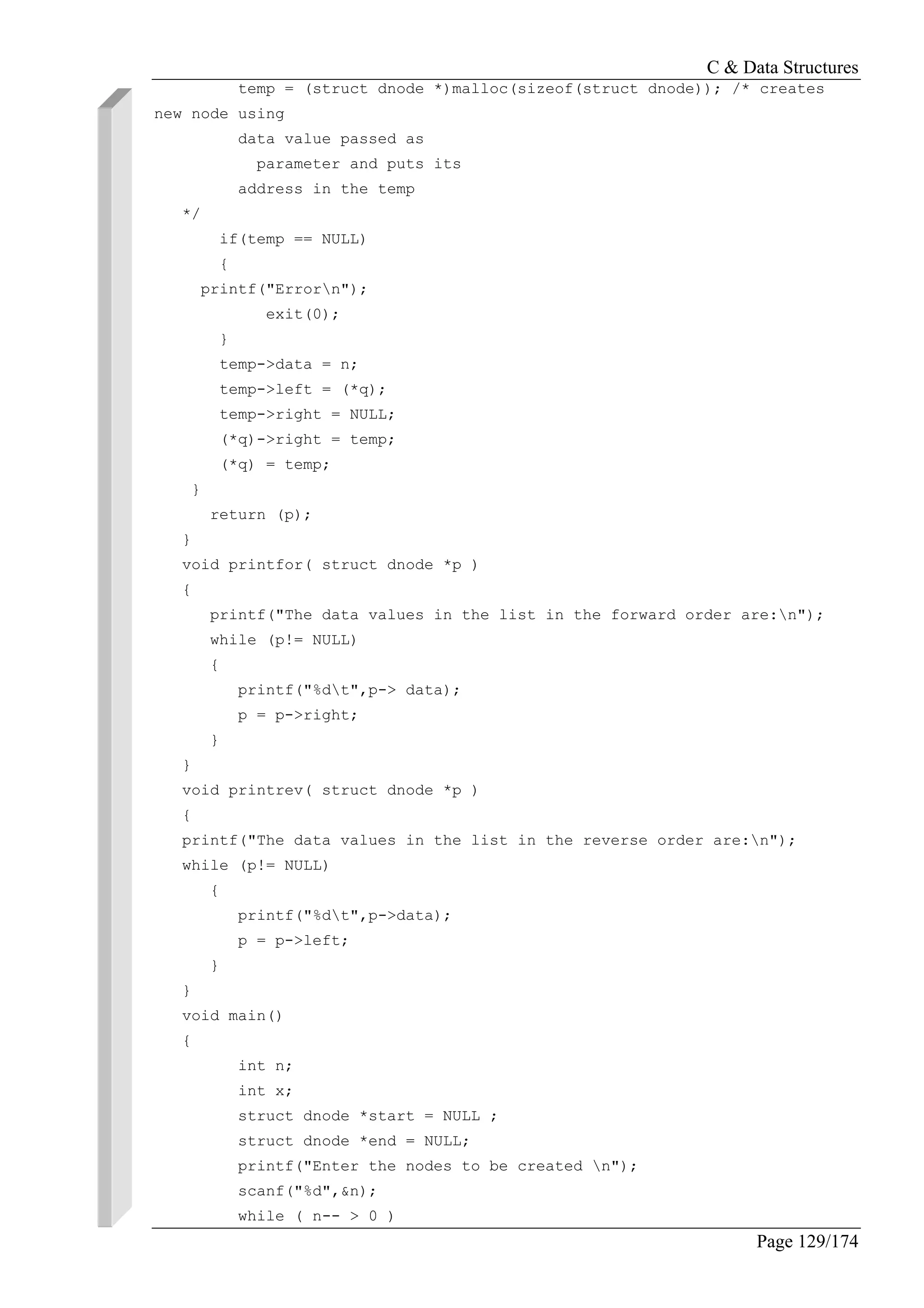 C & Data Structures
Page 129/174
temp = (struct dnode *)malloc(sizeof(struct dnode)); /* creates
new node using
data value passed as
parameter and puts its
address in the temp
*/
if(temp == NULL)
{
printf("Errorn");
exit(0);
}
temp->data = n;
temp->left = (*q);
temp->right = NULL;
(*q)->right = temp;
(*q) = temp;
}
return (p);
}
void printfor( struct dnode *p )
{
printf("The data values in the list in the forward order are:n");
while (p!= NULL)
{
printf("%dt",p-> data);
p = p->right;
}
}
void printrev( struct dnode *p )
{
printf("The data values in the list in the reverse order are:n");
while (p!= NULL)
{
printf("%dt",p->data);
p = p->left;
}
}
void main()
{
int n;
int x;
struct dnode *start = NULL ;
struct dnode *end = NULL;
printf("Enter the nodes to be created n");
scanf("%d",&n);
while ( n-- > 0 )
 