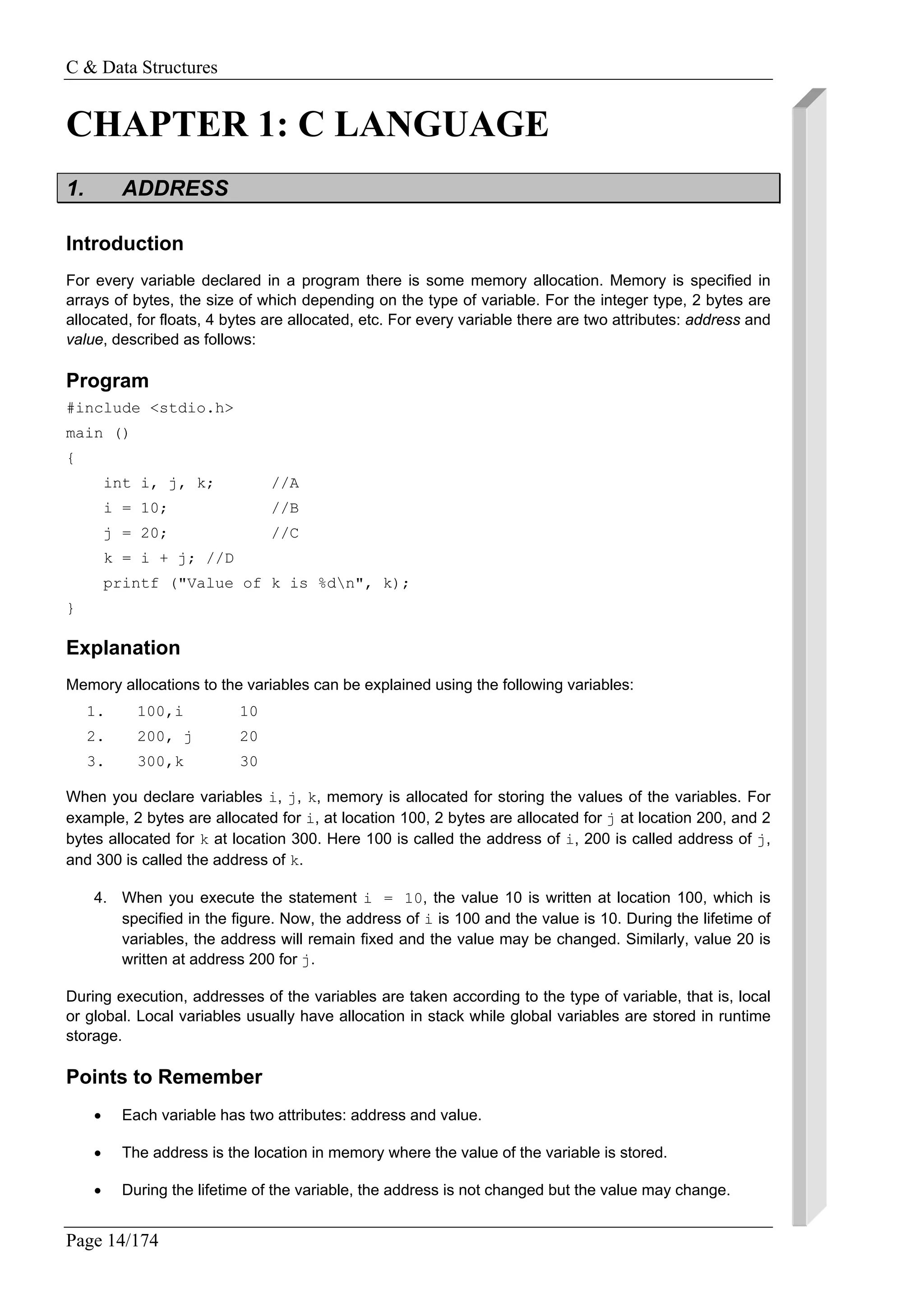 C & Data Structures
Page 14/174
CHAPTER 1: C LANGUAGE
1. ADDRESS
Introduction
For every variable declared in a program there is some memory allocation. Memory is specified in
arrays of bytes, the size of which depending on the type of variable. For the integer type, 2 bytes are
allocated, for floats, 4 bytes are allocated, etc. For every variable there are two attributes: address and
value, described as follows:
Program
#include <stdio.h>
main ()
{
int i, j, k; //A
i = 10; //B
j = 20; //C
k = i + j; //D
printf ("Value of k is %dn", k);
}
Explanation
Memory allocations to the variables can be explained using the following variables:
1. 100,i 10
2. 200, j 20
3. 300,k 30
When you declare variables i, j, k, memory is allocated for storing the values of the variables. For
example, 2 bytes are allocated for i, at location 100, 2 bytes are allocated for j at location 200, and 2
bytes allocated for k at location 300. Here 100 is called the address of i, 200 is called address of j,
and 300 is called the address of k.
4. When you execute the statement i = 10, the value 10 is written at location 100, which is
specified in the figure. Now, the address of i is 100 and the value is 10. During the lifetime of
variables, the address will remain fixed and the value may be changed. Similarly, value 20 is
written at address 200 for j.
During execution, addresses of the variables are taken according to the type of variable, that is, local
or global. Local variables usually have allocation in stack while global variables are stored in runtime
storage.
Points to Remember
• Each variable has two attributes: address and value.
• The address is the location in memory where the value of the variable is stored.
• During the lifetime of the variable, the address is not changed but the value may change.
 