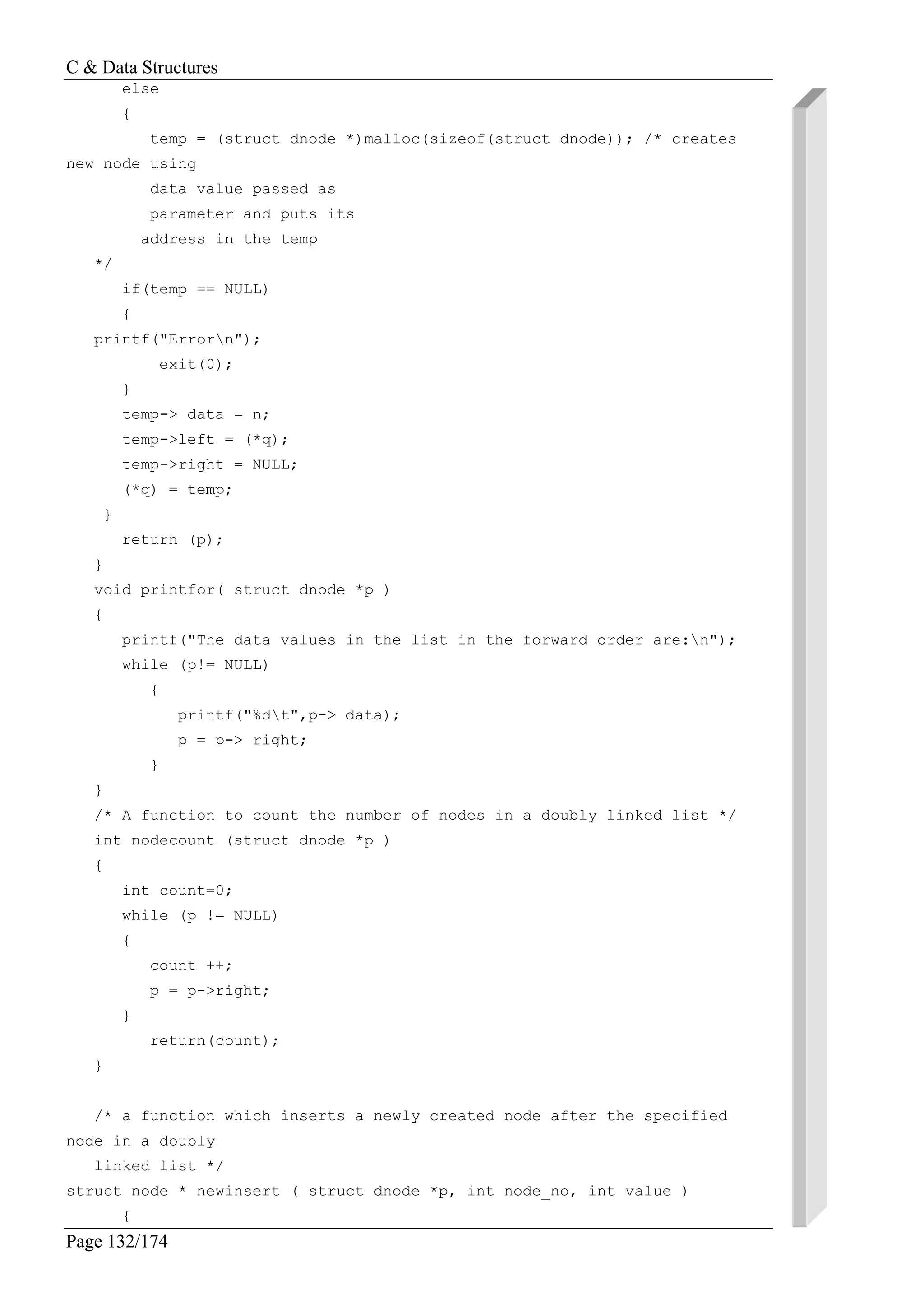 C & Data Structures
Page 132/174
else
{
temp = (struct dnode *)malloc(sizeof(struct dnode)); /* creates
new node using
data value passed as
parameter and puts its
address in the temp
*/
if(temp == NULL)
{
printf("Errorn");
exit(0);
}
temp-> data = n;
temp->left = (*q);
temp->right = NULL;
(*q) = temp;
}
return (p);
}
void printfor( struct dnode *p )
{
printf("The data values in the list in the forward order are:n");
while (p!= NULL)
{
printf("%dt",p-> data);
p = p-> right;
}
}
/* A function to count the number of nodes in a doubly linked list */
int nodecount (struct dnode *p )
{
int count=0;
while (p != NULL)
{
count ++;
p = p->right;
}
return(count);
}
/* a function which inserts a newly created node after the specified
node in a doubly
linked list */
struct node * newinsert ( struct dnode *p, int node_no, int value )
{
 