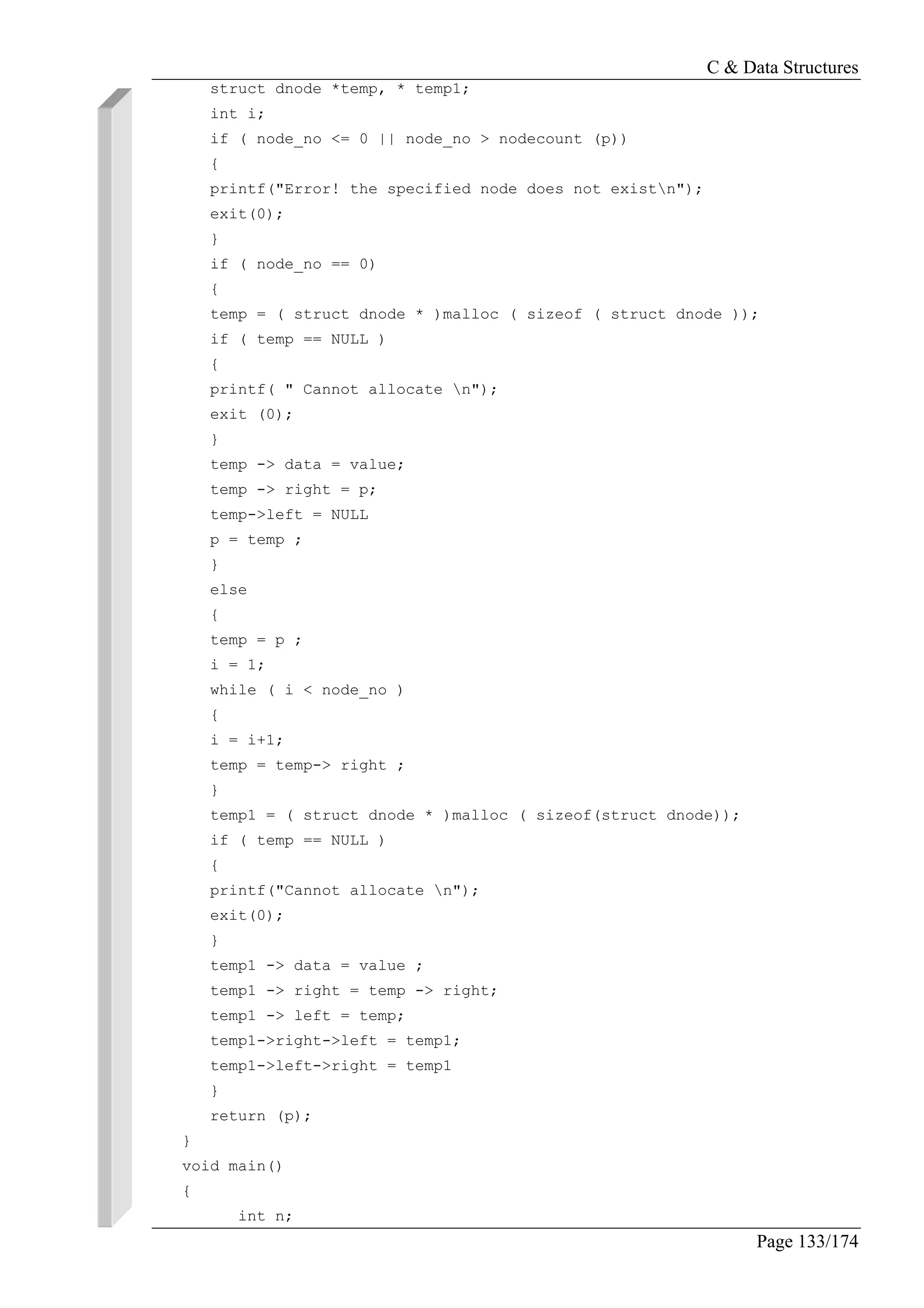 C & Data Structures
Page 133/174
struct dnode *temp, * temp1;
int i;
if ( node_no <= 0 || node_no > nodecount (p))
{
printf("Error! the specified node does not existn");
exit(0);
}
if ( node_no == 0)
{
temp = ( struct dnode * )malloc ( sizeof ( struct dnode ));
if ( temp == NULL )
{
printf( " Cannot allocate n");
exit (0);
}
temp -> data = value;
temp -> right = p;
temp->left = NULL
p = temp ;
}
else
{
temp = p ;
i = 1;
while ( i < node_no )
{
i = i+1;
temp = temp-> right ;
}
temp1 = ( struct dnode * )malloc ( sizeof(struct dnode));
if ( temp == NULL )
{
printf("Cannot allocate n");
exit(0);
}
temp1 -> data = value ;
temp1 -> right = temp -> right;
temp1 -> left = temp;
temp1->right->left = temp1;
temp1->left->right = temp1
}
return (p);
}
void main()
{
int n;
 