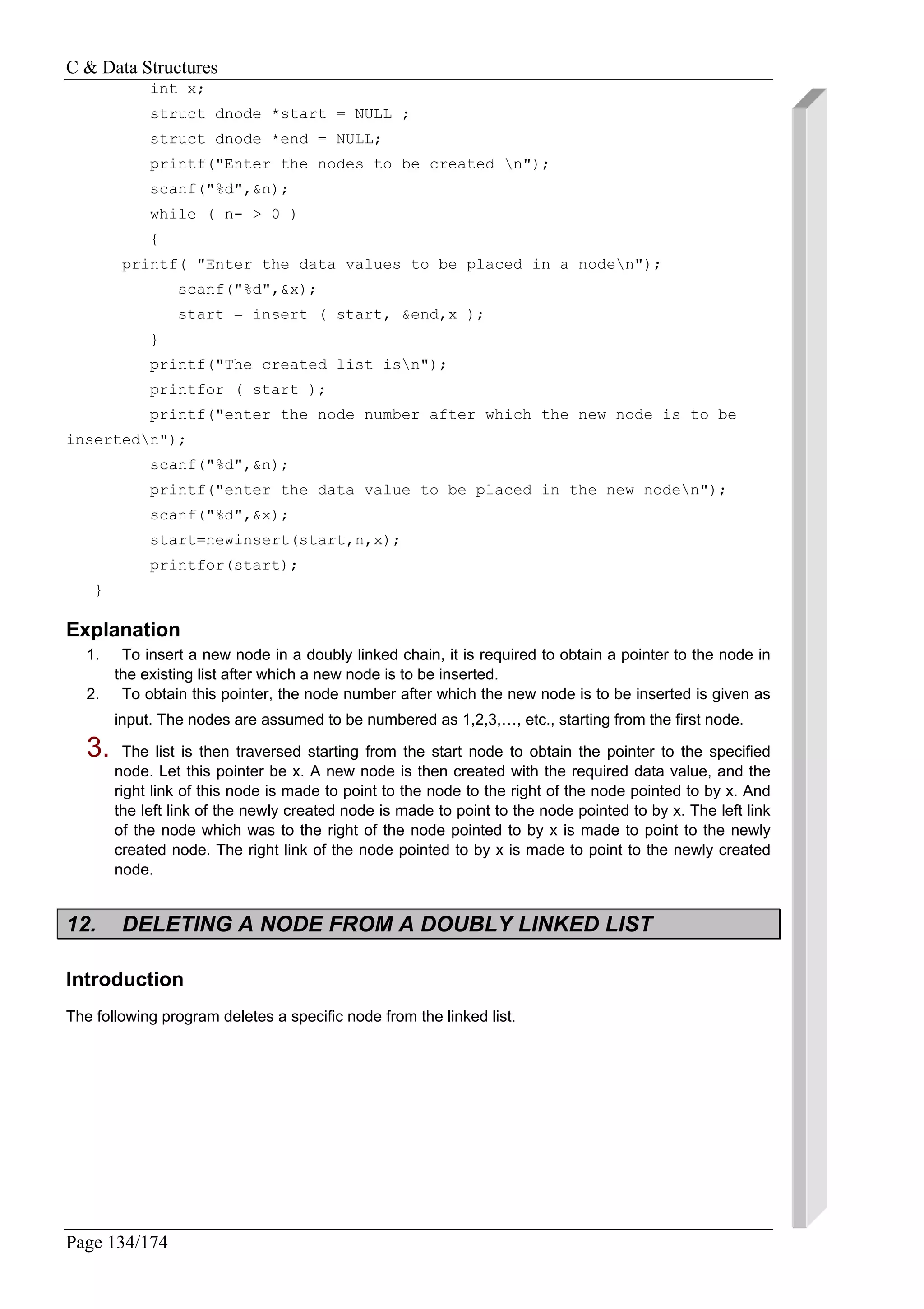C & Data Structures
Page 134/174
int x;
struct dnode *start = NULL ;
struct dnode *end = NULL;
printf("Enter the nodes to be created n");
scanf("%d",&n);
while ( n- > 0 )
{
printf( "Enter the data values to be placed in a noden");
scanf("%d",&x);
start = insert ( start, &end,x );
}
printf("The created list isn");
printfor ( start );
printf("enter the node number after which the new node is to be
insertedn");
scanf("%d",&n);
printf("enter the data value to be placed in the new noden");
scanf("%d",&x);
start=newinsert(start,n,x);
printfor(start);
}
Explanation
1. To insert a new node in a doubly linked chain, it is required to obtain a pointer to the node in
the existing list after which a new node is to be inserted.
2. To obtain this pointer, the node number after which the new node is to be inserted is given as
input. The nodes are assumed to be numbered as 1,2,3,…, etc., starting from the first node.
3. The list is then traversed starting from the start node to obtain the pointer to the specified
node. Let this pointer be x. A new node is then created with the required data value, and the
right link of this node is made to point to the node to the right of the node pointed to by x. And
the left link of the newly created node is made to point to the node pointed to by x. The left link
of the node which was to the right of the node pointed to by x is made to point to the newly
created node. The right link of the node pointed to by x is made to point to the newly created
node.
12. DELETING A NODE FROM A DOUBLY LINKED LIST
Introduction
The following program deletes a specific node from the linked list.
 