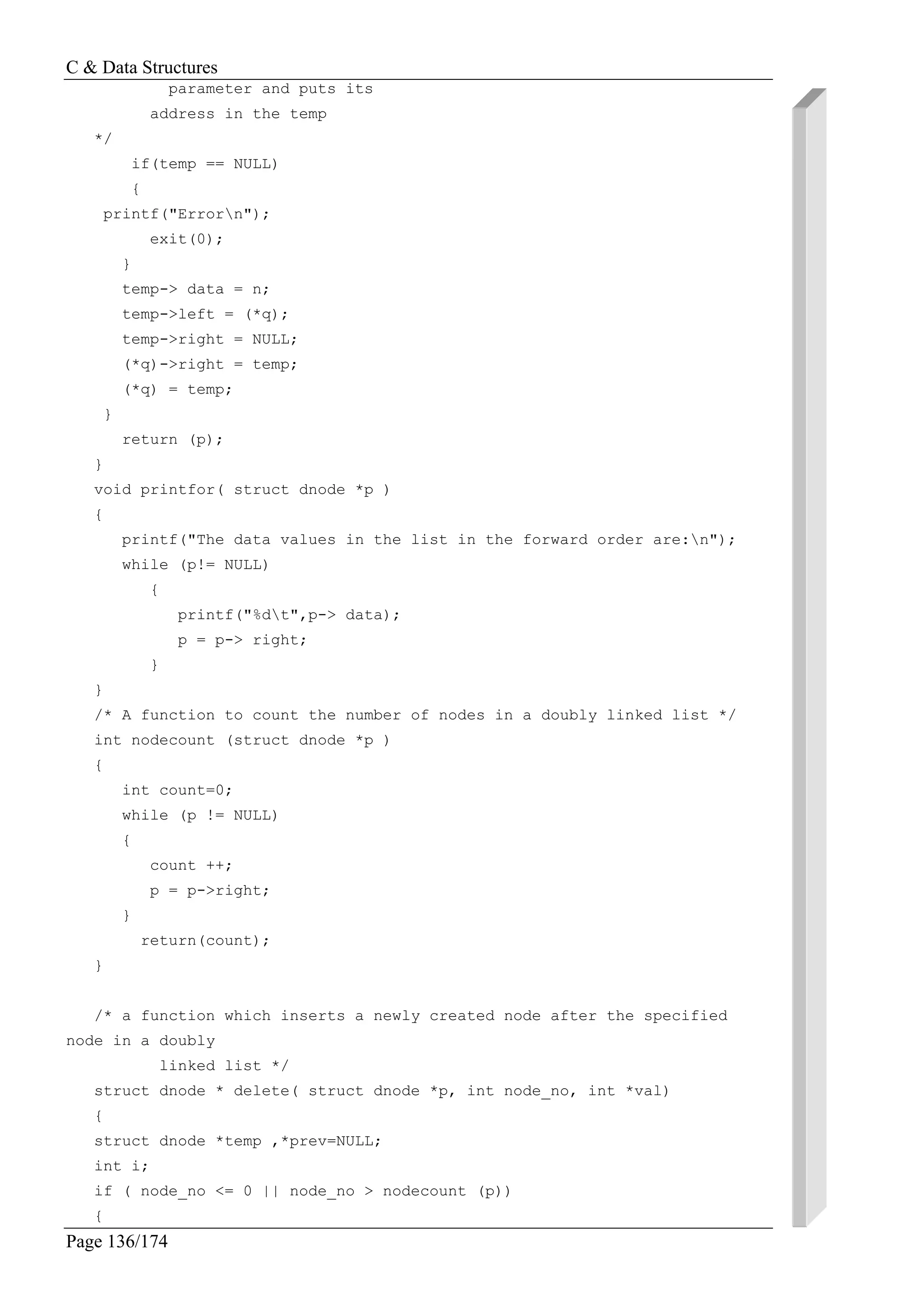 C & Data Structures
Page 136/174
parameter and puts its
address in the temp
*/
if(temp == NULL)
{
printf("Errorn");
exit(0);
}
temp-> data = n;
temp->left = (*q);
temp->right = NULL;
(*q)->right = temp;
(*q) = temp;
}
return (p);
}
void printfor( struct dnode *p )
{
printf("The data values in the list in the forward order are:n");
while (p!= NULL)
{
printf("%dt",p-> data);
p = p-> right;
}
}
/* A function to count the number of nodes in a doubly linked list */
int nodecount (struct dnode *p )
{
int count=0;
while (p != NULL)
{
count ++;
p = p->right;
}
return(count);
}
/* a function which inserts a newly created node after the specified
node in a doubly
linked list */
struct dnode * delete( struct dnode *p, int node_no, int *val)
{
struct dnode *temp ,*prev=NULL;
int i;
if ( node_no <= 0 || node_no > nodecount (p))
{
 