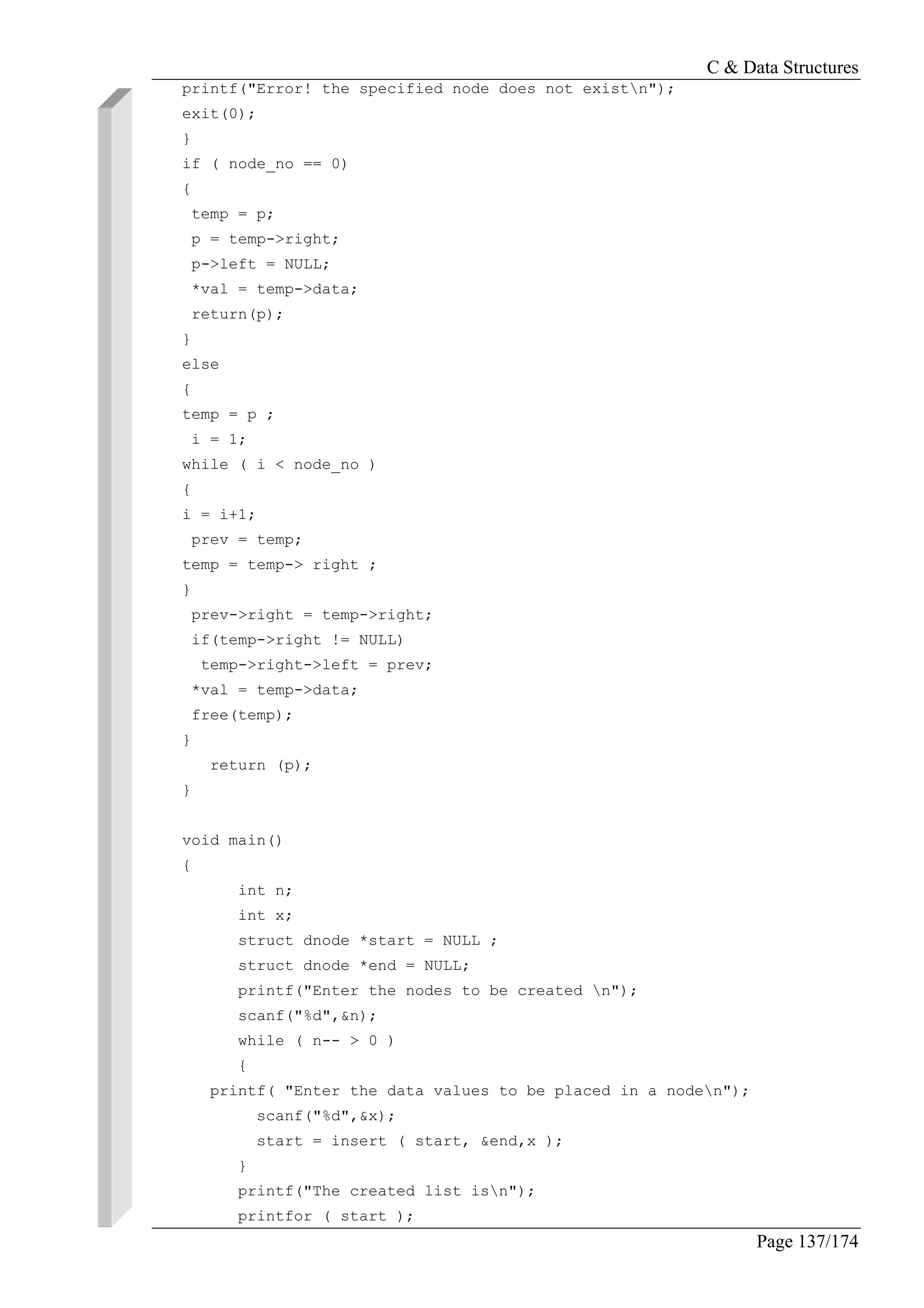C & Data Structures
Page 137/174
printf("Error! the specified node does not existn");
exit(0);
}
if ( node_no == 0)
{
temp = p;
p = temp->right;
p->left = NULL;
*val = temp->data;
return(p);
}
else
{
temp = p ;
i = 1;
while ( i < node_no )
{
i = i+1;
prev = temp;
temp = temp-> right ;
}
prev->right = temp->right;
if(temp->right != NULL)
temp->right->left = prev;
*val = temp->data;
free(temp);
}
return (p);
}
void main()
{
int n;
int x;
struct dnode *start = NULL ;
struct dnode *end = NULL;
printf("Enter the nodes to be created n");
scanf("%d",&n);
while ( n-- > 0 )
{
printf( "Enter the data values to be placed in a noden");
scanf("%d",&x);
start = insert ( start, &end,x );
}
printf("The created list isn");
printfor ( start );
 