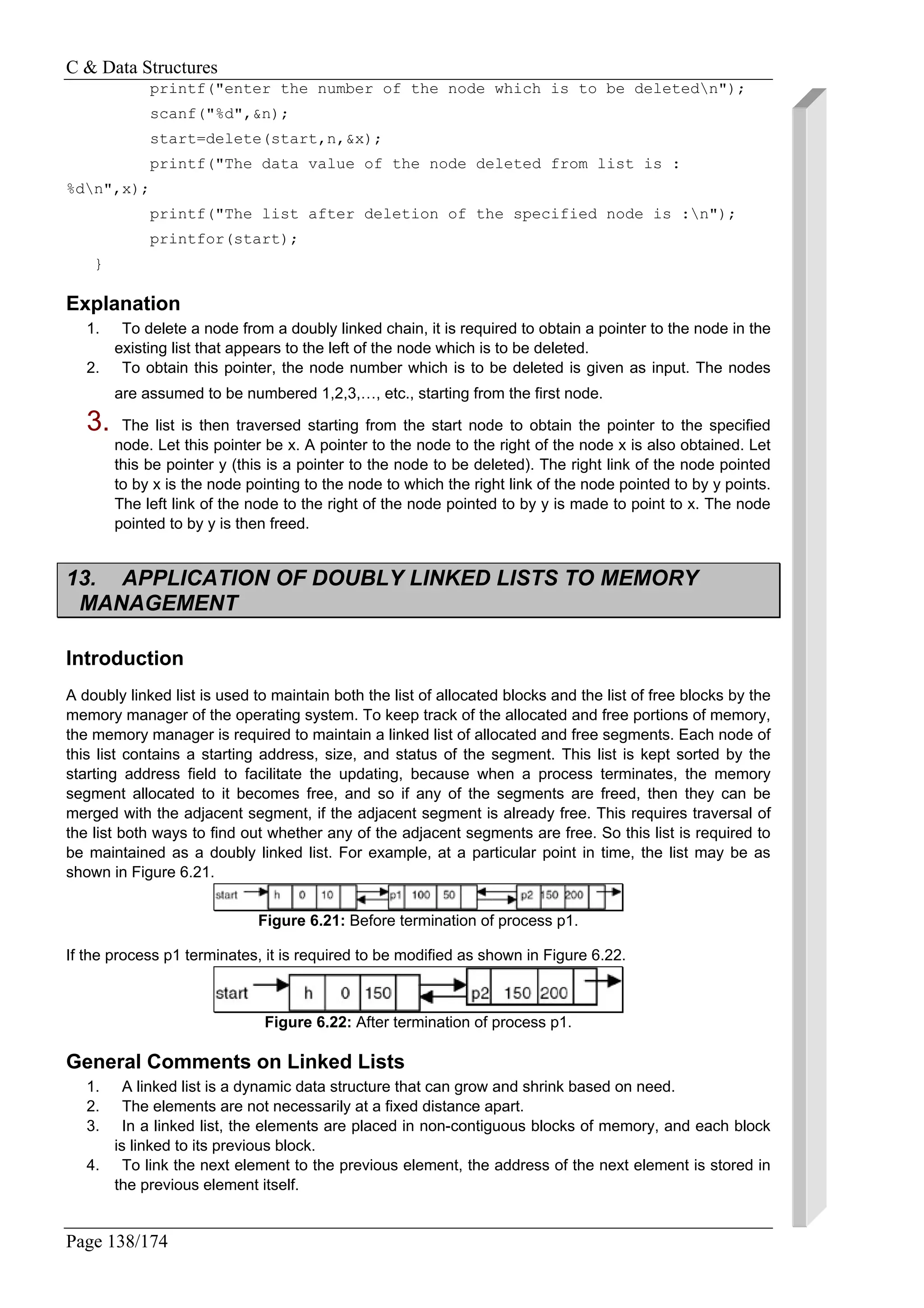 C & Data Structures
Page 138/174
printf("enter the number of the node which is to be deletedn");
scanf("%d",&n);
start=delete(start,n,&x);
printf("The data value of the node deleted from list is :
%dn",x);
printf("The list after deletion of the specified node is :n");
printfor(start);
}
Explanation
1. To delete a node from a doubly linked chain, it is required to obtain a pointer to the node in the
existing list that appears to the left of the node which is to be deleted.
2. To obtain this pointer, the node number which is to be deleted is given as input. The nodes
are assumed to be numbered 1,2,3,…, etc., starting from the first node.
3. The list is then traversed starting from the start node to obtain the pointer to the specified
node. Let this pointer be x. A pointer to the node to the right of the node x is also obtained. Let
this be pointer y (this is a pointer to the node to be deleted). The right link of the node pointed
to by x is the node pointing to the node to which the right link of the node pointed to by y points.
The left link of the node to the right of the node pointed to by y is made to point to x. The node
pointed to by y is then freed.
13. APPLICATION OF DOUBLY LINKED LISTS TO MEMORY
MANAGEMENT
Introduction
A doubly linked list is used to maintain both the list of allocated blocks and the list of free blocks by the
memory manager of the operating system. To keep track of the allocated and free portions of memory,
the memory manager is required to maintain a linked list of allocated and free segments. Each node of
this list contains a starting address, size, and status of the segment. This list is kept sorted by the
starting address field to facilitate the updating, because when a process terminates, the memory
segment allocated to it becomes free, and so if any of the segments are freed, then they can be
merged with the adjacent segment, if the adjacent segment is already free. This requires traversal of
the list both ways to find out whether any of the adjacent segments are free. So this list is required to
be maintained as a doubly linked list. For example, at a particular point in time, the list may be as
shown in Figure 6.21.
Figure 6.21: Before termination of process p1.
If the process p1 terminates, it is required to be modified as shown in Figure 6.22.
Figure 6.22: After termination of process p1.
General Comments on Linked Lists
1. A linked list is a dynamic data structure that can grow and shrink based on need.
2. The elements are not necessarily at a fixed distance apart.
3. In a linked list, the elements are placed in non-contiguous blocks of memory, and each block
is linked to its previous block.
4. To link the next element to the previous element, the address of the next element is stored in
the previous element itself.
 