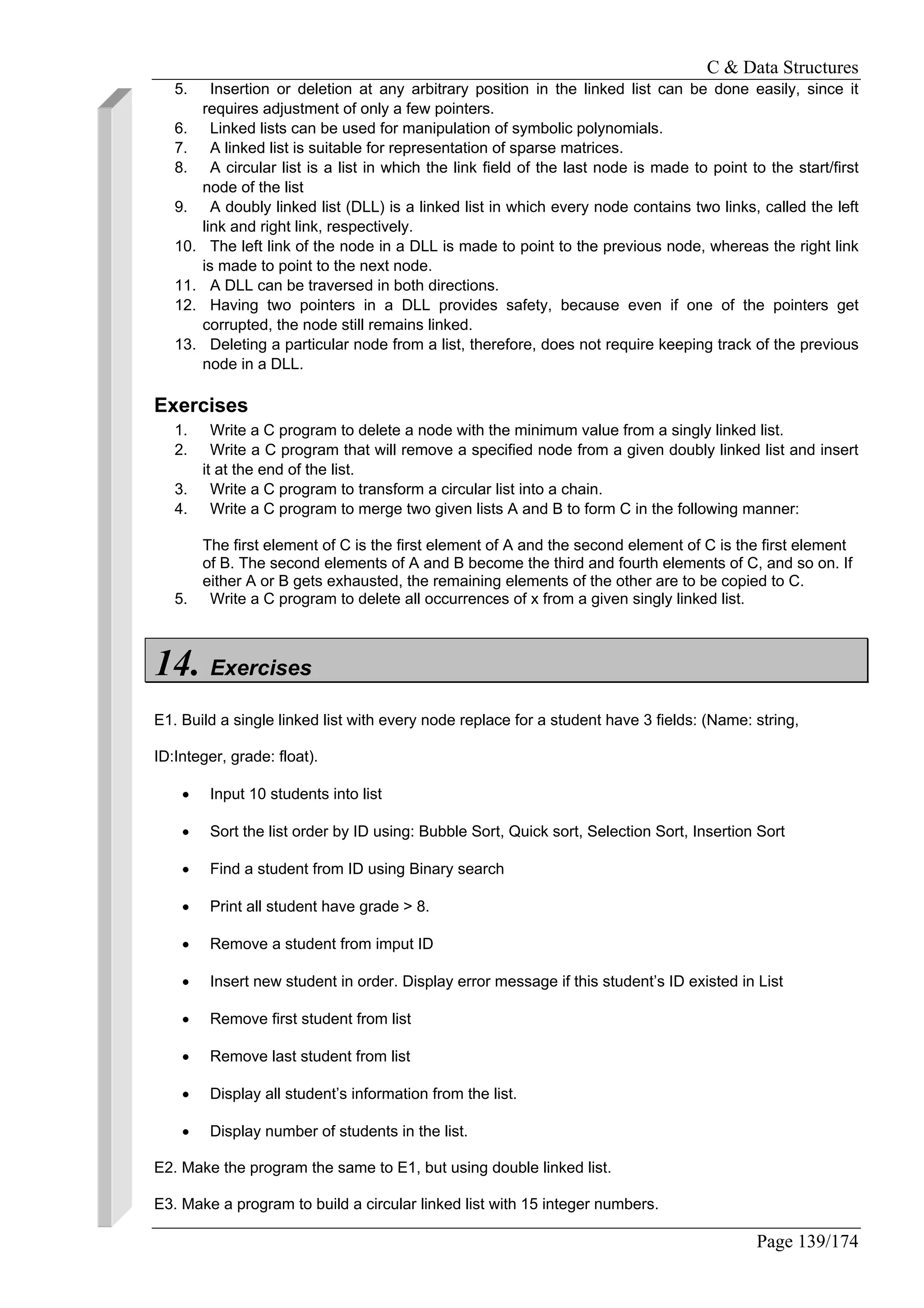 C & Data Structures
Page 139/174
5. Insertion or deletion at any arbitrary position in the linked list can be done easily, since it
requires adjustment of only a few pointers.
6. Linked lists can be used for manipulation of symbolic polynomials.
7. A linked list is suitable for representation of sparse matrices.
8. A circular list is a list in which the link field of the last node is made to point to the start/first
node of the list
9. A doubly linked list (DLL) is a linked list in which every node contains two links, called the left
link and right link, respectively.
10. The left link of the node in a DLL is made to point to the previous node, whereas the right link
is made to point to the next node.
11. A DLL can be traversed in both directions.
12. Having two pointers in a DLL provides safety, because even if one of the pointers get
corrupted, the node still remains linked.
13. Deleting a particular node from a list, therefore, does not require keeping track of the previous
node in a DLL.
Exercises
1. Write a C program to delete a node with the minimum value from a singly linked list.
2. Write a C program that will remove a specified node from a given doubly linked list and insert
it at the end of the list.
3. Write a C program to transform a circular list into a chain.
4. Write a C program to merge two given lists A and B to form C in the following manner:
The first element of C is the first element of A and the second element of C is the first element
of B. The second elements of A and B become the third and fourth elements of C, and so on. If
either A or B gets exhausted, the remaining elements of the other are to be copied to C.
5. Write a C program to delete all occurrences of x from a given singly linked list.
14. Exercises
E1. Build a single linked list with every node replace for a student have 3 fields: (Name: string,
ID:Integer, grade: float).
• Input 10 students into list
• Sort the list order by ID using: Bubble Sort, Quick sort, Selection Sort, Insertion Sort
• Find a student from ID using Binary search
• Print all student have grade > 8.
• Remove a student from imput ID
• Insert new student in order. Display error message if this student’s ID existed in List
• Remove first student from list
• Remove last student from list
• Display all student’s information from the list.
• Display number of students in the list.
E2. Make the program the same to E1, but using double linked list.
E3. Make a program to build a circular linked list with 15 integer numbers.
 
