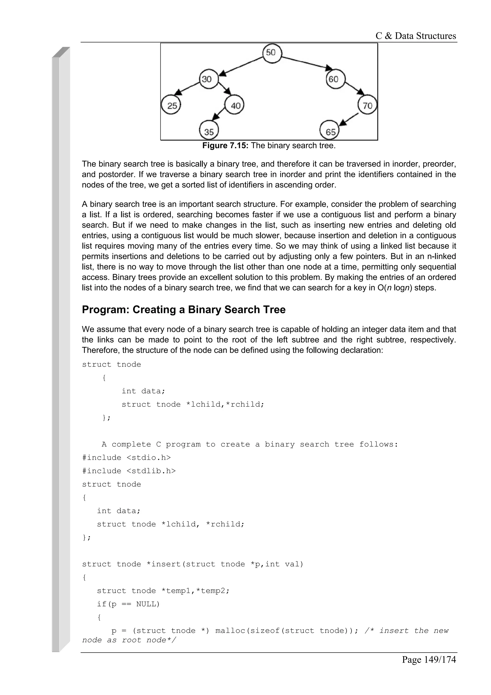 C & Data Structures
Page 149/174
Figure 7.15: The binary search tree.
The binary search tree is basically a binary tree, and therefore it can be traversed in inorder, preorder,
and postorder. If we traverse a binary search tree in inorder and print the identifiers contained in the
nodes of the tree, we get a sorted list of identifiers in ascending order.
A binary search tree is an important search structure. For example, consider the problem of searching
a list. If a list is ordered, searching becomes faster if we use a contiguous list and perform a binary
search. But if we need to make changes in the list, such as inserting new entries and deleting old
entries, using a contiguous list would be much slower, because insertion and deletion in a contiguous
list requires moving many of the entries every time. So we may think of using a linked list because it
permits insertions and deletions to be carried out by adjusting only a few pointers. But in an n-linked
list, there is no way to move through the list other than one node at a time, permitting only sequential
access. Binary trees provide an excellent solution to this problem. By making the entries of an ordered
list into the nodes of a binary search tree, we find that we can search for a key in O(n logn) steps.
Program: Creating a Binary Search Tree
We assume that every node of a binary search tree is capable of holding an integer data item and that
the links can be made to point to the root of the left subtree and the right subtree, respectively.
Therefore, the structure of the node can be defined using the following declaration:
struct tnode
{
int data;
struct tnode *lchild,*rchild;
};
A complete C program to create a binary search tree follows:
#include <stdio.h>
#include <stdlib.h>
struct tnode
{
int data;
struct tnode *lchild, *rchild;
};
struct tnode *insert(struct tnode *p,int val)
{
struct tnode *temp1,*temp2;
if(p == NULL)
{
p = (struct tnode *) malloc(sizeof(struct tnode)); /* insert the new
node as root node*/
 