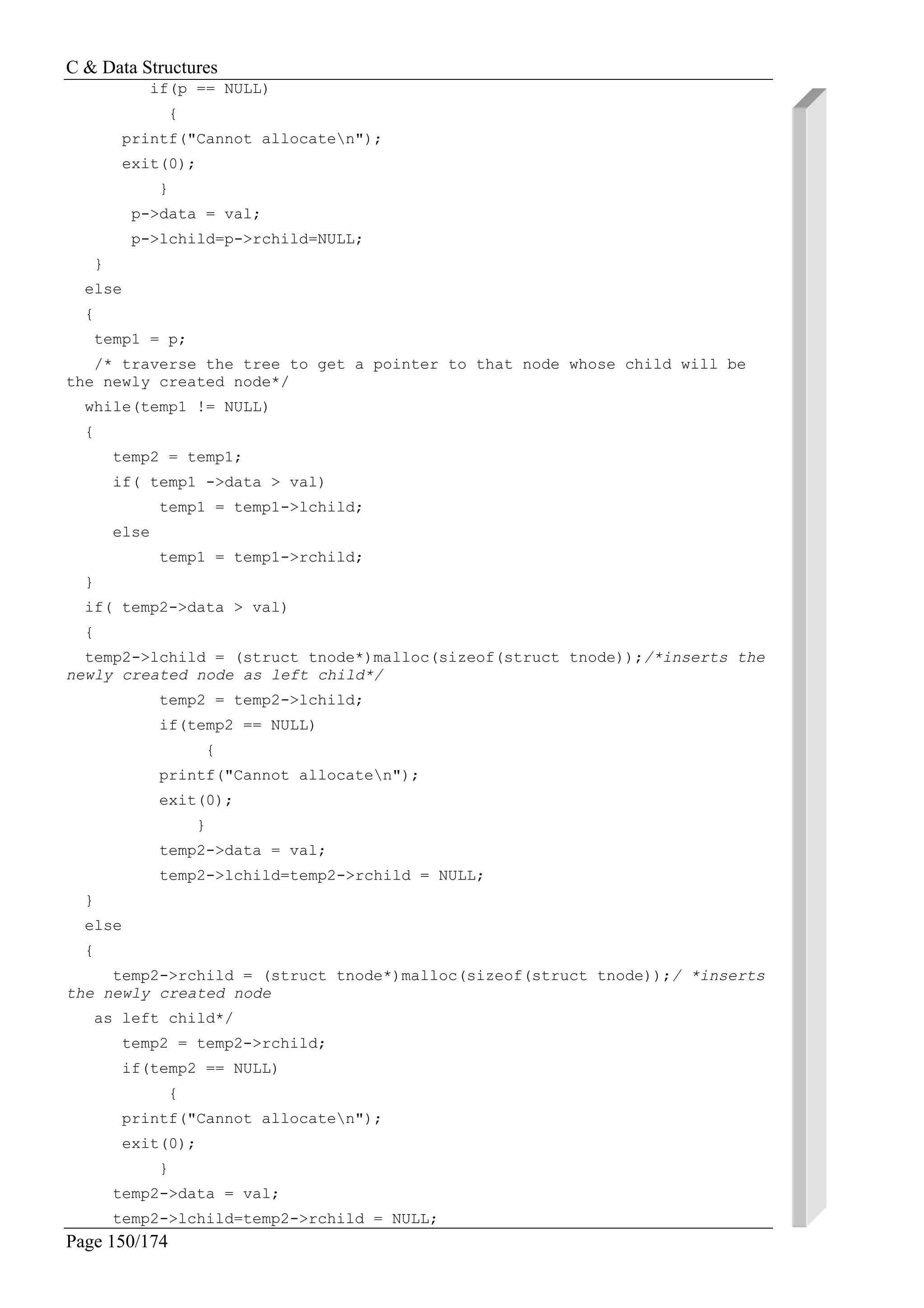 C & Data Structures
Page 150/174
if(p == NULL)
{
printf("Cannot allocaten");
exit(0);
}
p->data = val;
p->lchild=p->rchild=NULL;
}
else
{
temp1 = p;
/* traverse the tree to get a pointer to that node whose child will be
the newly created node*/
while(temp1 != NULL)
{
temp2 = temp1;
if( temp1 ->data > val)
temp1 = temp1->lchild;
else
temp1 = temp1->rchild;
}
if( temp2->data > val)
{
temp2->lchild = (struct tnode*)malloc(sizeof(struct tnode));/*inserts the
newly created node as left child*/
temp2 = temp2->lchild;
if(temp2 == NULL)
{
printf("Cannot allocaten");
exit(0);
}
temp2->data = val;
temp2->lchild=temp2->rchild = NULL;
}
else
{
temp2->rchild = (struct tnode*)malloc(sizeof(struct tnode));/ *inserts
the newly created node
as left child*/
temp2 = temp2->rchild;
if(temp2 == NULL)
{
printf("Cannot allocaten");
exit(0);
}
temp2->data = val;
temp2->lchild=temp2->rchild = NULL;
 