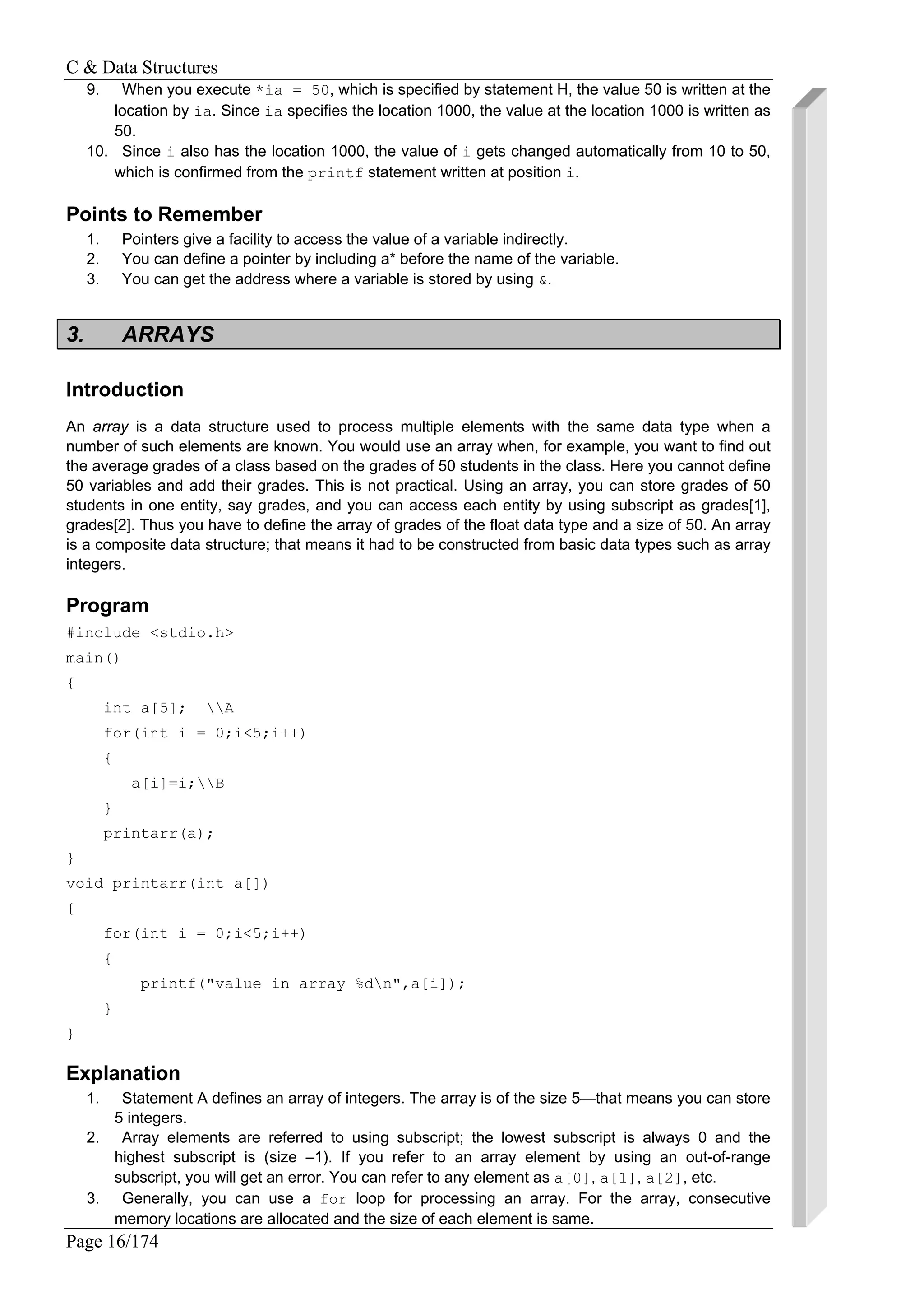 C & Data Structures
Page 16/174
9. When you execute *ia = 50, which is specified by statement H, the value 50 is written at the
location by ia. Since ia specifies the location 1000, the value at the location 1000 is written as
50.
10. Since i also has the location 1000, the value of i gets changed automatically from 10 to 50,
which is confirmed from the printf statement written at position i.
Points to Remember
1. Pointers give a facility to access the value of a variable indirectly.
2. You can define a pointer by including a* before the name of the variable.
3. You can get the address where a variable is stored by using &.
3. ARRAYS
Introduction
An array is a data structure used to process multiple elements with the same data type when a
number of such elements are known. You would use an array when, for example, you want to find out
the average grades of a class based on the grades of 50 students in the class. Here you cannot define
50 variables and add their grades. This is not practical. Using an array, you can store grades of 50
students in one entity, say grades, and you can access each entity by using subscript as grades[1],
grades[2]. Thus you have to define the array of grades of the float data type and a size of 50. An array
is a composite data structure; that means it had to be constructed from basic data types such as array
integers.
Program
#include <stdio.h>
main()
{
int a[5]; A
for(int i = 0;i<5;i++)
{
a[i]=i;B
}
printarr(a);
}
void printarr(int a[])
{
for(int i = 0;i<5;i++)
{
printf("value in array %dn",a[i]);
}
}
Explanation
1. Statement A defines an array of integers. The array is of the size 5—that means you can store
5 integers.
2. Array elements are referred to using subscript; the lowest subscript is always 0 and the
highest subscript is (size –1). If you refer to an array element by using an out-of-range
subscript, you will get an error. You can refer to any element as a[0], a[1], a[2], etc.
3. Generally, you can use a for loop for processing an array. For the array, consecutive
memory locations are allocated and the size of each element is same.
 